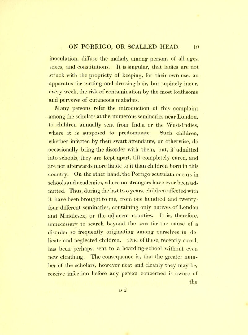 inoculation, diffuse the malad}'^ among persons of all ages, sexes, and constitutions. It is singular, that ladies are not struck with the propriety of keeping, for tlieir own use, an ap[)aratus for cutting and dressing hair, but supinely incur, every week, the risk of contamination by the most loathsome and perverse of cutaneous maladies. Many persons refer the introduction of this complaint among the scholars at the numerous seminaries near London, to children annually sent from India or the West-Indies, where it is supposed to predominate. Such children, whether infected by their swart attendants, or otherwise, do occasionally bring the disorder with them, but, if admitted into schools, they are kept apart, till completely cured, and are not afterwards more liable to it than children born in this country. On the other hand, the Porrigo scutulata occurs in schools and academies, where no strangers have ever been ad- mitted. Thus, during the last two years, children affected with it have been brought to me, from one hundred and twenty- four different seminaries, containing only natives of London and Middlesex, or the adjacent counties. It is, therefore, unnecessary to search beyond the seas for the cause of a disorder so frequently originating among ourselves in de- licate and neglected children. One of these, recently cured, has been perhaps, sent to a boarding-school without even new cloathing. The consequence is, that the greater num- ber of the scholars, however neat and cleanly they may be, receive infection before any person concerned is aware of the