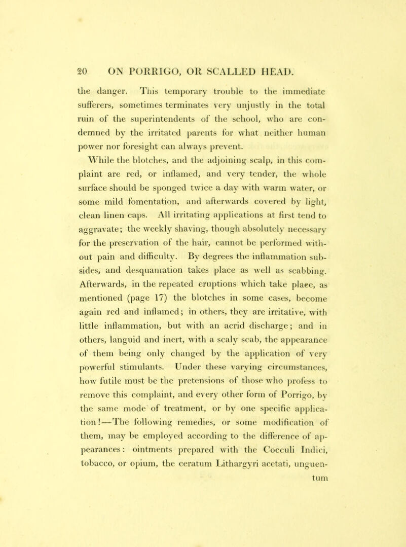 the danger. Tiiis temporary trouble to the immediate sufferers, sometimes terminates very unjustly in the total ruin of the superintendents of the school, who are con- demned by the irritated parents for what neither human power nor foresight can always prevent. While the blotches, and the adjoining scalp, in this com- plaint are red, or inflamed, and very tender, the whole surface should be sponged twice a day with warm water, or some mild fomentation, and afterwards covered by light, clean linen caps. All irritating applications at first tend to aggravate; the weekly shaving, though absolutely necessarv for the preservation of the hair, cannot be performed with- out pain and difficulty. By degrees the inflammation sub- sides, and desquamation takes place as well as scabbing. Afterwards, in the re}>eated eruptions which take plaee, as mentioned (page 17) the blotches in some cases, become again red and inflamed; in others, they are irritative, with little inflammation, but with an acrid discharge; and in others, languid and inert, with a scaly scab, the appearance of them being only changed by the application of verv jiowerful stimulants. Under these varying circumstances, how futile must be the jiretensions of those who jirofess to remove this conqilaint, and every other form of Porrigo, by the same mode of treatment, or by one specific applica- tion!—The following remedies, or some modification of them, may be employed according to the difference of ap- pearances: ointments prepared with the C'occuli Indici, tobacco, or opium, the ceratum lathargyri acetati, unguen- tum
