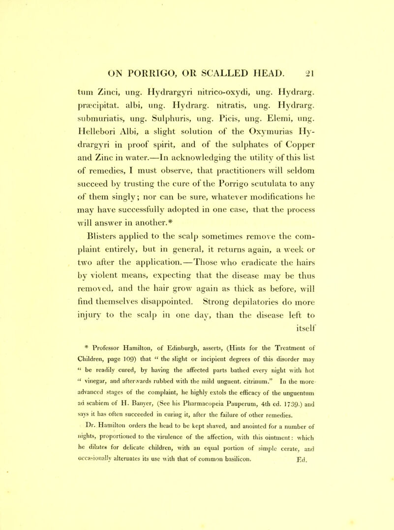 turn Zinci, iing. Hydrargyri iiitrico-oxydi, ung. Ilydrarg. praecipitat. albi, ung. Ilydrarg. nitratis, ung. Hydrarg. submuriatis, ung. Sul[)huris, ung. Ficis, ung. Elemi, ung. Hellebori Albi, a slight solution of the Oxymurias Hy- drargyri in proof spirit, and of the sulphates of Co})per and Zinc in water.—In acknowledging the utility of this list of remedies, I must observe, that practitioners will seldom succeed by trusting the cure of the Porrigo scutulata to any of them singly; nor can be sure, whatever modifications he may have successfully adopted in one case, that the process will answer in another.* Blisters applied to the scalp sometimes remove the com- plaint entirely, but in general, it returns again, a week or two after the application.—Those who eradicate the hairs by violent means, expecting that the disease may be thus remo^ ed, and the hair grow again as thick as before, will find themselves disappointed. Strong depilatories do more injury to the scalp in one day, than the disease left to itself * Professor Hamilton, of Edinburgh, asserts, (Hints for the Treatment of Children, page 109) that “ the slight or incipient degrees of this disorder may “ be readily cured, by having the affected parts bathed every night with hot “ vinegar, and afterwards rubbed with the mild unguent, citrinum.” In the more- advanced stages of the complaint, he highly extols the efficacy of the unguentum ad scabiem of H. Baiiyer, (See his Pharmacopeia Pauperum, 4th ed. 1739.) and says it has often succeeded in curing it, after the failure of other remedies. Dr. Hamilton orders the head to be kept shaved, and anointed for a number of nights, proportioned to the virulence of the affection, with this ointment; which he dilutes for delicate children, with an equal portion of simple cerate, and occasionally alternates its use with that of common basilicon. Ed.