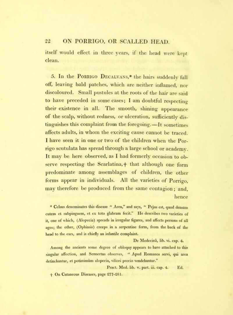 itself would effect in three years, if the head were kept clean. 5. In the Porrigo Decalvans,* the hairs suddenly fall off, leaving bald patches, which are neither inflamed, nor discoloured. Small pustules at the roots of the hair are said to have preceded in some cases; I am doubtful respecting their existence in all. The smooth, shining appearance of the scalp, without redness, or ulceration, sufficiently dis- tinguishes this complaint from the foregoing.—It sometimes affects adults, in whom the exciting cause cannot be traced. I have seen it in one or two of the children when the Por- rigo scutulata has spread through a large school or academy. It may be here observed, as I had formerly occasion to ob- serve respecting the Scarlatina,-f that although one form predominate among assemblages of children, the other forms appear in individuals. All the varieties of Porrigo, may therefore be produced from the same contagion ; and, hence * Celsus denominates this disease “ Area,” and says, “ Pejus est, quod densam cutem et subpinguem, et ex toto glabram fecit.” He describes two varieties of it, one of which, (Alopecia) spreads iu irregular figures, and affects persons of all ages; the other, (Ophiasis) creeps in a serpentine form, from the back of tlie head to the ears, and is chiefly an infantile complaint. De Medecina, lib. vi. cap. 4. Among the ancients some degree of obloquy appears to have attached to this singular affection, and Sennertus observes, “ A pud Romanos servi, qui area detinebantur, et potissimilm alopecia, viliori precio vendebantur.” Pract. Med. lib. v. part. iii. cap. 4. Ed. -j- On Cutaneous Diseases, page 277-281.