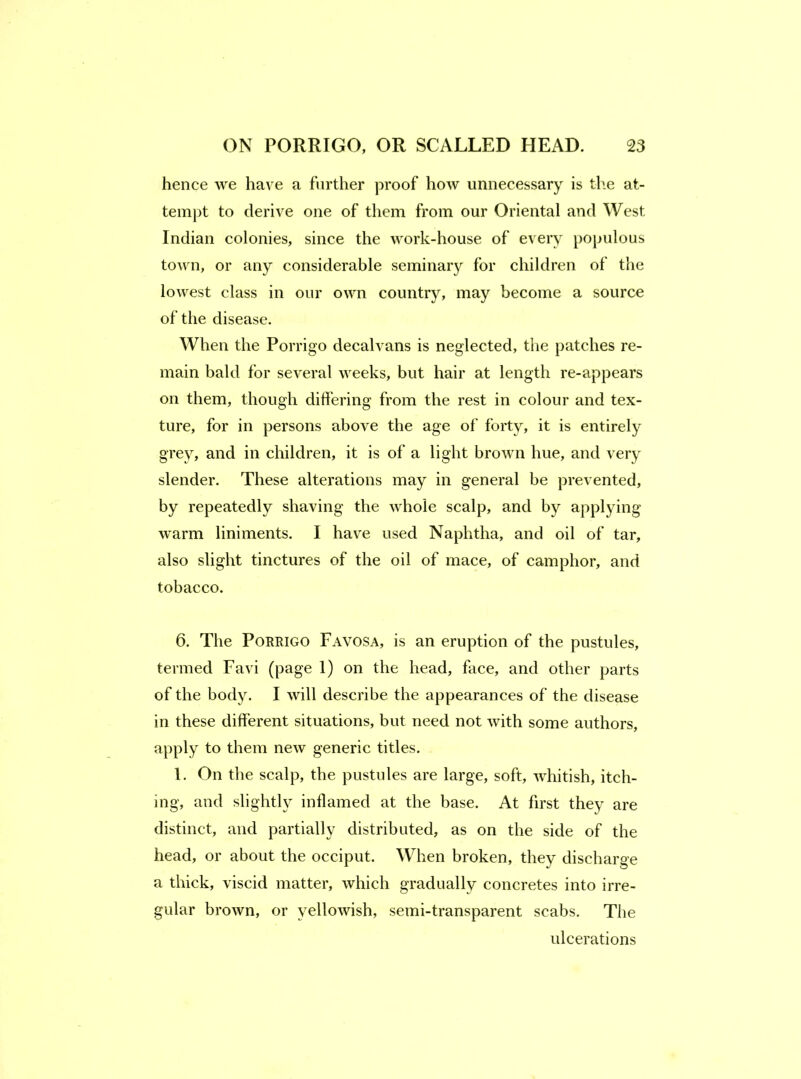 hence we have a further proof how unnecessary is tlie at- tempt to derive one of them from our Oriental and West Indian colonies, since the work-house of every populous town, or any considerable seminaiy for children of the lowest class in our own country, may become a source of the disease. When the Porrigo decalvans is neglected, the patches re- main bald for several weeks, but hair at length re-appears on them, though differing from the rest in colour and tex- ture, for in persons above the age of forty, it is entirely grey, and in children, it is of a light brown hue, and very slender. These alterations may in general be prevented, by repeatedly shaving the whole scalp, and by appljdng warm liniments. I have used Naphtha, and oil of tar, also slight tinctures of the oil of mace, of camphor, and tobacco. 6. The Porrigo Favosa, is an eruption of the pustules, termed Favi (page 1) on the head, face, and other parts of the body. I will describe the appearances of the disease in these different situations, but need not with some authors, apply to them new generic titles. 1. On the scalp, the pustules are large, soft, whitish, itch- ing, and slightly inflamed at the base. At first they are distinct, and partially distributed, as on the side of the head, or about the occiput. When broken, they discharge a thick, viscid matter, which gradually concretes into irre- gular brown, or yellowish, semi-transparent scabs. The ulcerations