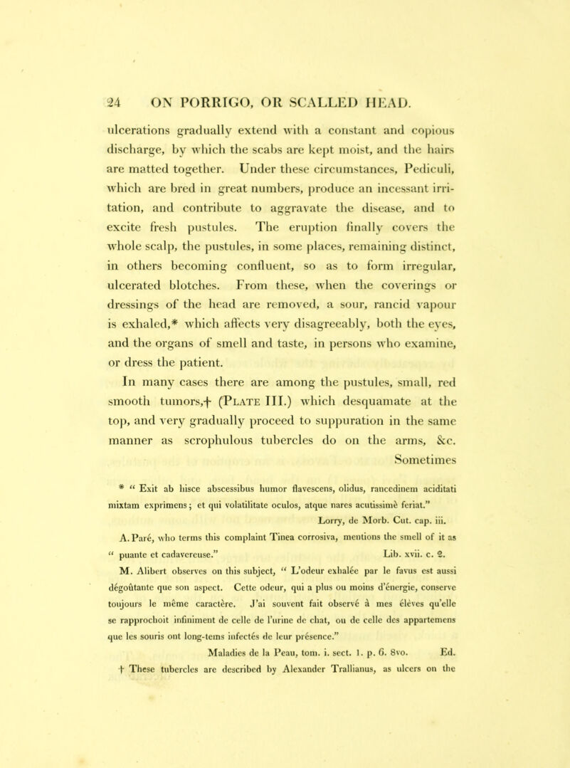 ulcerations gradually extend with a constant and copious discharge, by which the scabs are kept moist, and the hairs are matted together. Under these circumstances, Pediculi, which are bred in great numbers, produce an incessant irri- tation, and contribute to aggravate the disease, and to excite fresh pustules. The eruption finally covers the whole scalp, the pustules, in some places, remaining distinct, in others becoming confluent, so as to form irregular, ulcerated blotches. From these, when the coverings or dressings of the head are removed, a sour, rancid vapour is exhaled,* which affects very disagreeably, both the eyes, and the organs of smell and taste, in persons who examine, or dress the patient. In many cases there are among the pustules, small, red smooth tumors,-f- (Plate III.) which desquamate at the top, and very gradually proceed to suppuration in the same manner as scrophulous tubercles do on the arms. See. Sometimes * “ Exit ab hisce abscessibus humor flavescens, olidus, rancedinem aciditati niixtam exprimens; et qui volatilitate oculos, atque nares acutissini^ feriat.” Lorry, de Morb. Cut. cap. iii. A. Pare, who terms this complaint Tinea corrosiva, mentions the smell of it as ‘‘ puante et cadavereuse.” Lib. xvii. c. 2. M. Alibert observes on this subject, “ L’odeur exhalee par le favus est aussi degohtante que son aspect. Cette odeur, qui a plus ou moins d’energie, conserve toujours le meme caract^re. J’ai souvent fait observe d mes eleves qu’elle se rapprochoit infiniment de celle de I’urine dc chat, ou de celle des appartemens que les souris ont long-terns iiifectes de leur presence.” Maladies de la Peau, tom. i. sect. 1. p. G. 8vo. Ed. t These tubercles are described by Alexander Trallianus, as ulcers on the
