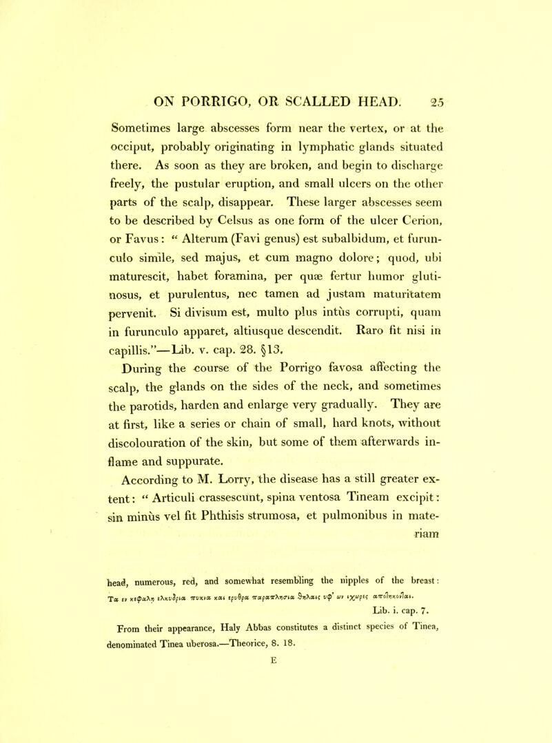 Sometimes large abscesses form near the vertex, or at the occiput, probably originating in lymphatic glands situated there. As soon as they are broken, and begin to discharge freely, the pustular eruption, and small ulcers on the other parts of the scalp, disappear. These larger abscesses seem to be described by Celsus as one form of the ulcer Cerion, or Favus : Alterum (Favi genus) est subalbidum, et furun- culo simile, sed majus, et cum magno dolore; quod, ubi maturescit, habet foramina, per quse fertur humor gluti- nosus, et purulentus, nec tamen ad justam maturitatem pervenit. Si divisum est, multo plus intus corrupt!, quam in furunculo apparet, altiusque descendit. Raro fit nisi in capillis.”—Lib. v. cap. 28. §13. During the course of the Porrigo favosa affecting the scalp, the glands on the sides of the neck, and sometimes the parotids, harden and enlarge very gradually. They are at first, like a series or chain of small, hard knots, without discolouration of the skin, but some of them afterwards in- flame and suppurate. According to M. Lorry, the disease has a still greater ex- tent: “ Articuli crassescunt, spina ventosa Tineam excipit: sin minus vel fit Phthisis strumosa, et pulmonibus in mate- riam head, numerous, red, and somewhat resemhling the nipples of the breast; Ta £» xEipaXT) xaf tpv^fot 7rafa«■^^)^rla v(p’ at ocTrolvy.otlxi. Lib. i. cap. 7. From their appearance, Haly Abbas constitutes a distinct species of Tinea, denominated Tinea uberosa.—Theorice, 8. 18. E