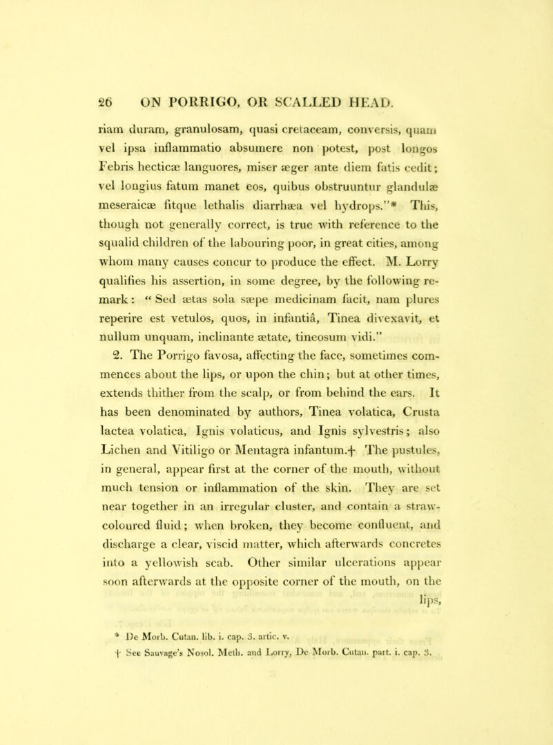 riuin duram, granulosam, quasi cretaceam, conversis, quani vel ipsa inflammatio absumere non potest, j)ost longos Febris hectica) languores, miser seger ante diem fatis cedit; vel longius fatum manet eos, quibus obstruuntiir glandulae meseraicae fitque lethalis diarrhaea vel hydrops.”* This, though not generally correct, is true with reference to the squalid children of the labouring poor, in great cities, among whom many causes concur to produce the effect. jNI. Lorry qualifies his assertion, in some degree, by the following re- mark : “ Sed setas sola saepe medicinam facit, nam plures reperire est vetulos, quos, in infantia. Tinea divexavit, et nullum unquam, inclinante aetate, tineosum vidi,” 2. The Porrigo favosa, affecting the face, sometimes com- mences about the lips, or upon the chin; but at other times, extends thither from the scalp, or from behind the ears. It has been denominated by authors. Tinea volatica, Crusta lactea volatica, Ignis volaticus, and Ignis sylvestris; also Lichen and Vitiligo or Mentagra infantum.-j~ The pustules, in general, appear first at the corner of the mouth, without much tension or inflammation of the skin. They are set near together in an irregular cluster, and contain a straw- coloured fluid; when broken, they become confluent, and discharge a clear, viscid matter, which afterwards concretes into a yellowish scab. Other similar ulcerations appear soon afterwards at the opposite corner of the mouth, on the lips, i)e Morb. Ciitan. lib. i. cap. 3. artic. v. ■[ See Sauvnge’s Nosol. Metli. and Lorry, Do Morb. Cutaii. part. i. cap. 3.