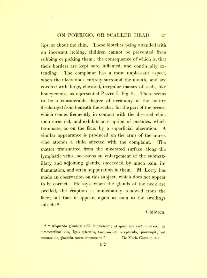 lips, or about the chin. These blotches being attended with an incessant itching, children cannot he prevented from rubbing or picking them ; the consequence of which is, that their borders are kept sore, inflamed, and continually ex- tending. The complaint has a most unpleasant aspect, when the ulcerations entirely surround the mouth, and are covered with large, elevated, irregular masses of scab, like honeycombs, as represented Plate I. Fig. 2. There seems to be a considerable degree of acrimony in the matter discharged from beneath the scabs ; for the part of the breast, which comes frequently in contact with the diseased chin, soon turns red, and exhibits an eruption of pustules, which terminate, as on the face, by a superficial ulceration. A similar appearance is produced on the arms of the nurse, who attends a child affected with the complaint. The matter transmitted from the ulcerated surface along the lymphatic veins, occasions an enlargement of the submax- illary and adjoining glands, succeeded by much pain, in- flammation, and often suppuration in them. M. Lorry has made an observation on this subject, which does not appear to be correct. He says, when the glands of the neck are swelled, the eruption is immediately removed from the face; but that it appears again as soon as the swellings subside.* Children, * “ Aliquando glandulce colli Intumescunt; et quod non rar6 observavi, de tumescentibus illis. Ignis sylvestris, tanquam ex receptaculo, prorumpit; aut cessante illo, glandulae rursus intumescunt.” De Morb. Cutan. p. 408. E 2