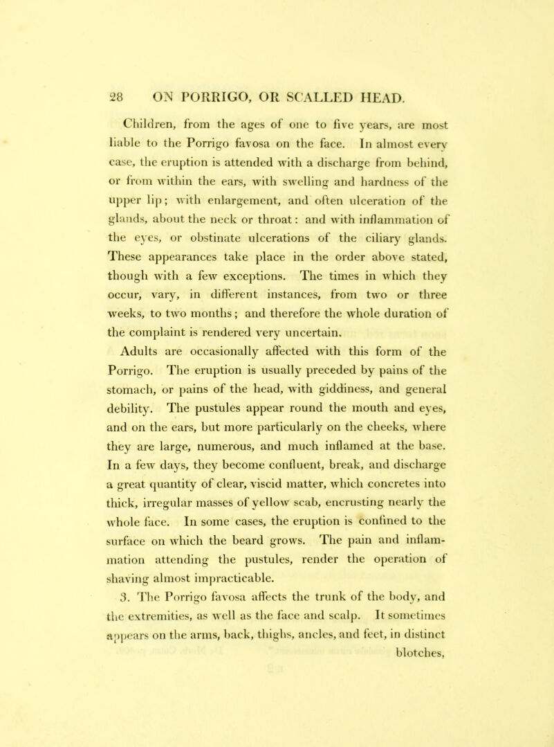 Children, from the ages of one to five years, are most liable to the Porrigo favosa on the face. In almost everv case, the eruption is attended 'vvitli a discharge from behind, or from Muthin the ears, with swelling and hardness of the upper lip; with enlargement, and often ulceration of the glands, about the neck or throat: and with inflammation of the eyes, or obstinate ulcerations of the ciliary glands. These appearances take place in the order above stated, though with a few exceptions. The times in which they occur, vary, in different instances, from two or three weeks, to two months; and therefore the whole duration of the complaint is rendered very uncertain. Adults are occasionally affected Avith this form of the Porrigo. The eruption is usually preceded by pains of the stomach, or pains of the head, with giddiness, and general debility. The pustules appear round the mouth and eyes, and on the ears, but more particularly on the cheeks, Avhere they are large, numerous, and much inflamed at the base. In a feAV days, they become confluent, break, and discharge a great quantity of clear, A'iscid matter, which concretes into thick, irregular masses of yellow scab, encrusting nearly the whole face. In some cases, the eruption is confined to the surface on which the beard grows. The pain and inflam- mation attending the pustules, render the operation of shaving almost impracticable. 3. The Porrigo favosa affects the trunk of the body, and the extremities, as well as the face and scalp. It sometimes appears on the arms, back, thighs, ancles, and feet, in distinct blotches,