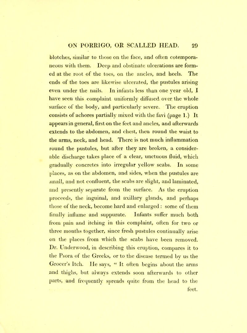 blotches, similar to those on the face, and often cotempora- neoiis with them. Deep and obstinate ulcerations are form- ed at the root of the toes, on the ancles, and heels. The ends of the toes are likewise ulcerated, the pustules arising even under the nails. In infants less than one year old, I have seen this complaint uniformly diffused over the whole surface of the body, and particularly severe. The eruption consists of achores partially mixed with the favi (page 1.) It appears in general, first on the feet and ancles, and afterwards extends to the abdomen, and chest, then round the waist to the arms, neck, and head. There is not much inflammation round the pustules, but after they are broken, a consider- able discharge takes place of a clear, unctuous fluid, which gradually concretes into irregular yellow scabs. In some places, as on the abdomen, and sides, when the pustules are small, and not confluent, the scabs are slight, and laminated, and presently separate from the surface. As the eruption proceeds, the inguinal, and axillary glands, and perhaps those of the neck, become hard and enlarged : some of them finally inflame and suppurate. Infants suffer much both from pain and itching in this complaint, often for two or three months together, since fresh pustules continually arise on the places from which the scabs have been removed. Dr, Underwood, in describing this eruption, compares it to the Psora of the Greeks, or to the disease termed by us the Grocer’s Itch. He says, “ It often begins about the arms and thighs, but always extends soon afterwards to other parts, and frequently spreads quite from the head to the feet.