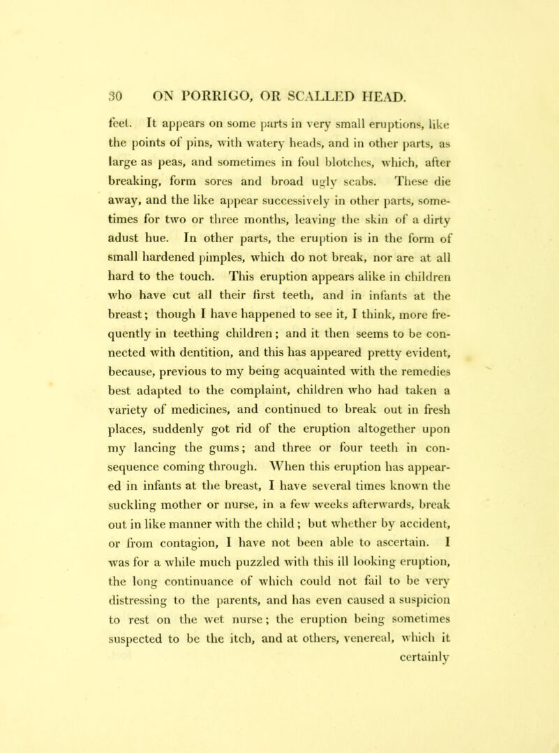 feet. It appears on some parts in very small eruptions, like the points of pins, with watery heads, and in other parts, as large as peas, and sometimes in foul blotches, which, after breaking, form sores and broad ugly scabs. These die away, and the like appear successively in other parts, some- times for two or three months, leaving tlie skin of a dirty adust hue. In other parts, the eruption is in the form of small hardened pimples, which do not break, nor are at all hard to the touch. This eruption appears alike in children who have cut all their first teeth, and in infants at the breast; though I have happened to see it, I think, more fre- quently in teething children; and it then seems to be con- nected with dentition, and this has appeared pretty evident, because, previous to my being acquainted with the remedies best adapted to the complaint, children who had taken a variety of medicines, and continued to break out in fresh places, suddenly got rid of the eruption altogether upon my lancing the gums; and three or four teeth in con- sequence coming through. When this eruption has appear- ed in infants at the breast, I have several times known the suckling mother or nurse, in a few weeks afterwards, break out in like manner with the child ; but whether by accident, or from contagion, I have not been able to ascertain. 1 was for a while much puzzled with this ill looking eruption, the long continuance of which could not fail to be very distressing to the }>arents, and has even caused a sus})icion to rest on the wet nurse; the eruption being sometimes suspected to be the itch, and at others, venereal, which it certainly