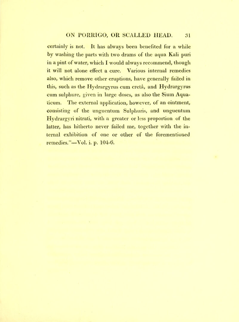 certainly is not. It has always been benefited for a while by washing the parts with two drams of the aqua Kali puri in a pint of water, which I would always recommend, though it will not alone effect a cure. Various internal remedies also, which remove other eruptions, have generally failed in this, such as the Hydrargyrus cum creta, and Hydrargyrus cum sulphure, given in large doses, as also the Sium Aqua- ticum. The external application, however, of an ointment, consisting of the unguentum Sulphuris, and unguentum Hydrargyri nitrati, with a greater or less proportion of the latter, has hitherto never failed me, together Avith the in- ternal exhibition of one or other of the forementioned remedies.”—Vol. i. p. 104-6.