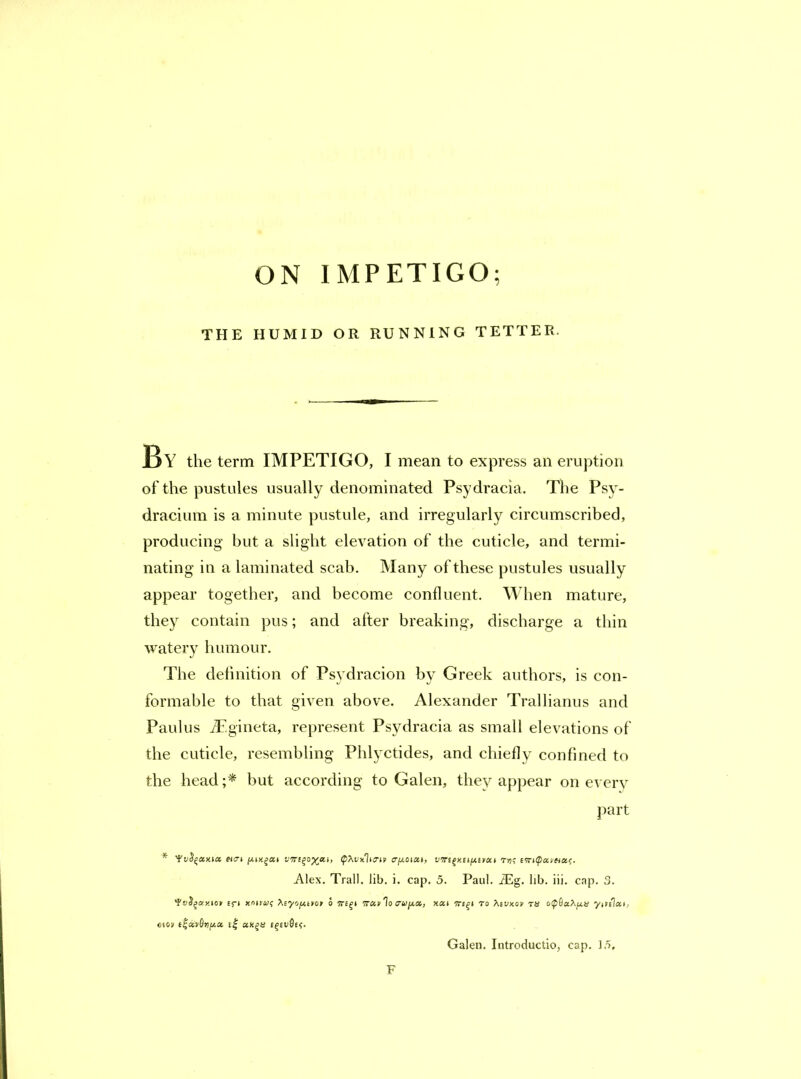 ON IMPETIGO; THE HUMID OR RUNNING TETTER. ]By the term IMPETIGO, I mean to express an eruption of the pustules usually denominated Psydracia. The Psy- dracium is a minute pustule, and irregularly circumscribed, producing but a slight elevation of the cuticle, and termi- nating in a laminated scab. Many of these pustules usually appear together, and become confluent. When mature, they contain pus; and after breaking, discharge a thin watery humour. The definition of Psydracion by Greek authors, is con- formable to that given above. Alexander Trallianus and Paulus iEgiiieta, represent Psydracia as small elevations of the cuticle, resembling Phlyctides, and chiefly confined to the head but according to Galen, they appear on everv part * V!Ti^aya.i, (pXiixIiS’in I'irt^anna.e. Alex. Trail, lib. i. cap. 5. Paul. iEg. lib. iii. cap. 3. £5-1 ynttuf >.£y'jjj,tyon o ‘Trav'lo crajj-a, to ts o<p6aXfj.ii yitelai, cfoy e| cfivicf. Galen. Introductio, cap. 15, F