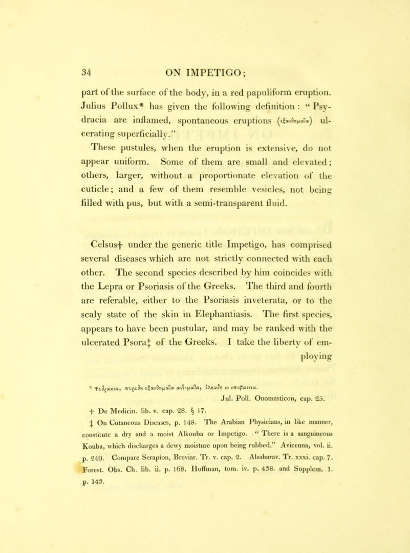 part of the surface of the body, in a red pa|)uliform eruption. Julius Pollux* has given the following definition ; “ Psy- dracia are inflamed, spontaneous eruptions («l a»0i)^a1a^ ul- cerating superficially.” These pustules, when the eruption is extensive, do not appear uniform. Some of them are small and elevated; others, larger, without a proportionate elevation of the cuticle; and a few of them resemble vesicles, not being filled with pus, but with a semi-transparent fluid. Celsiisf under the generic title Impetigo, has comprised several diseases which are not strictly connected with each other. The second species described by him coincides with the Lepra or Psoriasis of the Greeks. The third and fourth are referable, either to the Psoriasis inveterata, or to the scaly state of the skin in Elephantiasis. The first species, appears to have been pustular, and may be ranked with the ulcerated Psora:}; of the Greeks. I take the liberty of em- ploying * 'tvS^xKiz, fev^aSrj IXxiiiirj iv I'nilpamz. Jill. Poll. Onomasticon, cap. 25. De Medlcin. lib. v. cap. 28. ^ 17- J On Cutaneous Diseases, p. 148. The Arabian Physicians, in like manner, constitute a dry and a moist Alkouba or Impetigo. “ There is a sanguineous Kouba, which discharges a dewy moisture upon being rubbed.” Avicenna, vol. ii. p. 249. Compare Scrapion, Breviar. Tr. v. cap. 2. Alsaharav. Tr. xxxi. cap. 7. Forest. Obs. Ch. lib. ii, p. 1()8. Iloflfman, tom. iv. p. 438. and Supplem. 1. p. 143.
