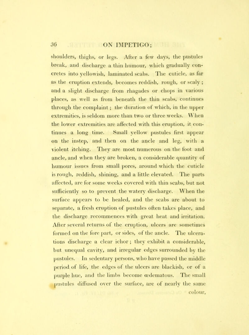 shoulders, thighs, or legs. After a few days, tlie pustules break, and discharge a thin humour, which gradually con- cretes into yellowish, laminated scabs. The cuticle, as far as the eruption extends, becomes reddish, rough, or scaly ; and a slight discharge from rhagades or chops in various places, as well as from beneath the thin scabs, continues through the complaint; the duration of which, in the upper extremities, is seldom more than two or three weeks. When the lower extremities are affected with this eruption, it con- tinues a long time. Small yellow pustules first appear on the instep, and then on the ancle and leg, with a violent itching. They are most numerous on the foot and ancle, and when they are broken, a considerable quantity of humour issues from small })ores, around which the cuticle is rough, reddish, shining, and a little elevated. The parts affected, are for some weeks covered with thin scabs, but not sufficiently so to prevent the watery discharge. hen the surface appears to be healed, and the scabs are about to separate, a fresh eruption of pustules often takes place, anti the discharge recommences with great heat and irritation. After several returns of the eruption, ulcers are sometimes formed on the fore part, or sides, of the ancle. The ulcera- tions discharge a clear ichor ; they exhibit a considerable, but unequal cavity, and irregular edges surrounded by the pustules. In sedentary persons, who have passed the middle period of life, the edges of the ulcers are blackish, or of a j)urple hue, and the limhs become oedematous. The small pustules diffused over the surface, are of nearly the same colour.