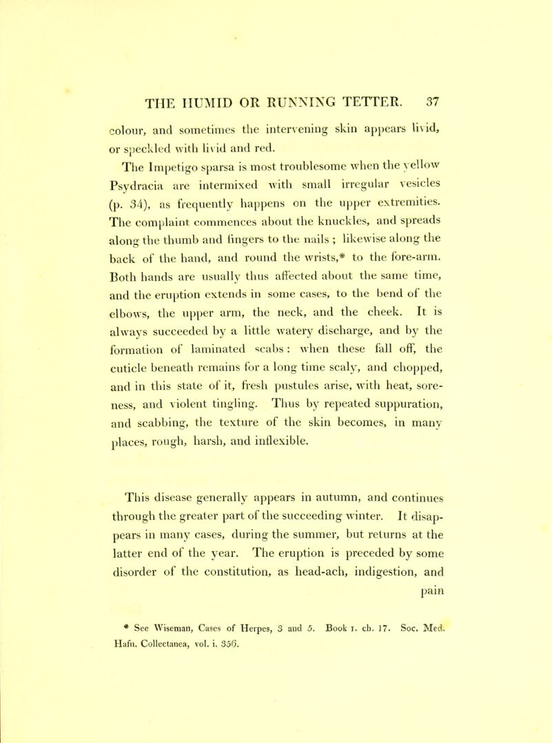 colour, and sometimes the intervening skin appears livid, or speckled with livid and red. The Ini[)etigo sparsa is most troublesome when the yellow Psydracia are intermixed with small irregular vesicles (p. 34), as frecpiently happens on the upper extremities. The complaint commences about the knuckles, and spreads along the thumb and fingers to the nails ; likewise along the back of the hand, and round the wrists,* to the fore-arrn. Both hands are usually thus affected about the same time, and the eruption extends in some cases, to the bend of the elbows, the upper arm, the neck, and the cheek. It is always succeeded by a little watery discharge, and by the formation of laminated scabs : Avhen these fall off, the cuticle beneath remains for a long time scaly, and chopped, and in this state of it, fresh pustules arise, with heat, sore- ness, and violent tingling. Thus by repeated suppuration, and scabbing, the texture of the skin becomes, in many places, rough, harsh, and inflexible. This disease generally appears in autumn, and continues through the greater part of the succeeding winter. It disap- pears in many cases, during the summer, but returns at the latter end of the year. The eruption is preceded by some disorder of the constitution, as head-ach, indigestion, and pain * See Wiseman, Cases of Herpes, 3 and 5. Book i. ch. 17. Soc. Med, Hafn. Collectanea, vol. i. 336.