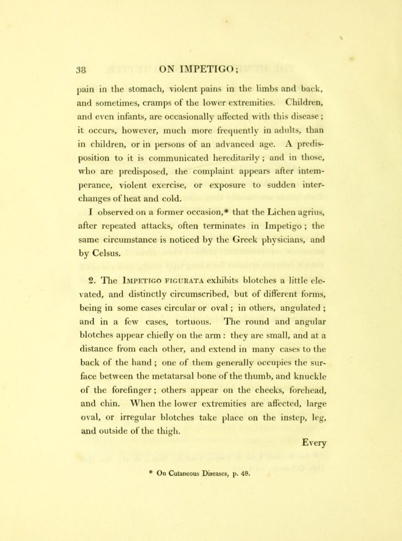 pain in the stomach, violent pains in the limbs and back, and sometimes, cramps of the lower extremities. Children, and even infants, are occasionally affected with this disease; it occurs, however, much more frequently in adults, than in children, or in persons of an advanced age. A predis- position to it is communicated hereditarily; and in those, who are predisposed, the complaint appears after intem- perance, violent exercise, or exposure to sudden inter- changes of heat and cold. I observed on a former occasion,* that the Lichen agrius, after repeated attacks, often terminates in Impetigo ; the same circumstance is noticed by the Greek physicians, and by Celsus. 2. The Impetigo figurata exhibits blotches a little ele- vated, and distinctly circumscribed, but of different forms, being in some cases circular or oval; in others, angulated ; and in a few cases, tortuous. The round and angular blotches appear chiefly on the arm : they are small, and at a distance from each other, and extend in many cases to the back of the hand ; one of them generally occupies the sur- face between the metatarsal bone of the thumb, and knuckle of the forefinger; others appear on the cheeks, forehead, and chin. When the lower extremities are affected, large oval, or irregular blotches take place on the instep, leg, and outside of the thigh. Every