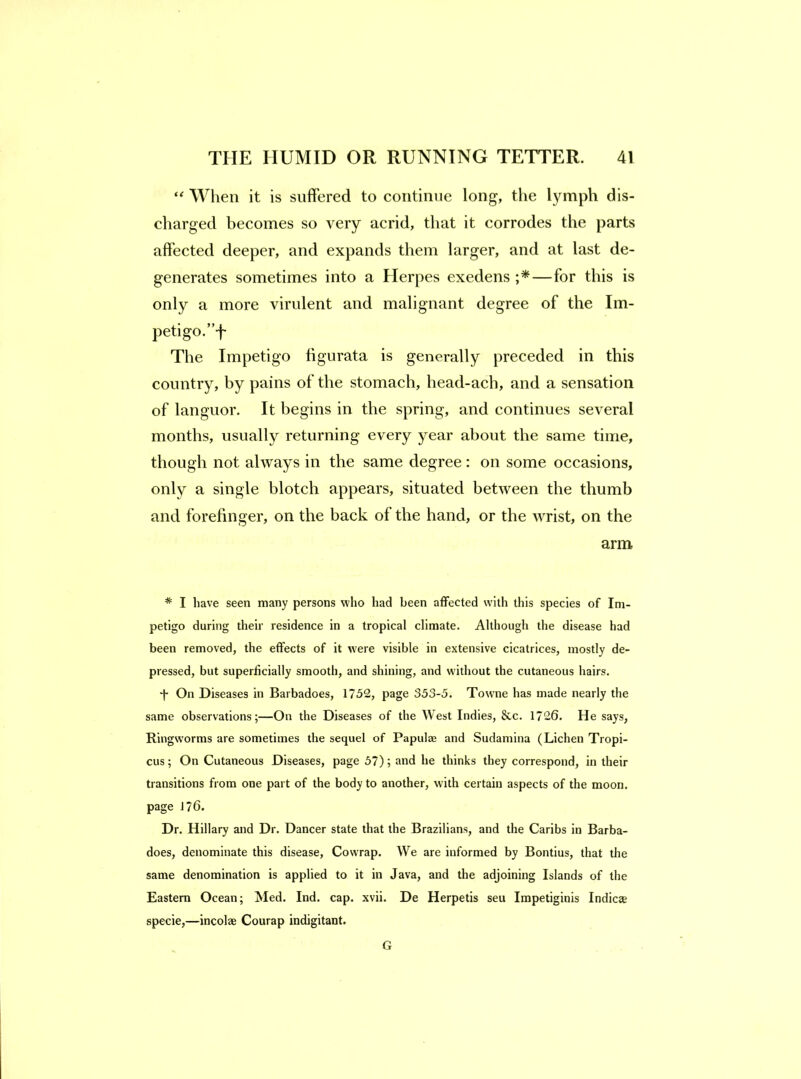 When it is suffered to continue long, the lymph dis- charged becomes so very acrid, that it corrodes the parts affected deeper, and expands them larger, and at last de- generates sometimes into a Herpes exedens —for this is only a more virulent and malignant degree of the Im- petigo.”!' The Impetigo figurata is generally preceded in this country, by pains of the stomach, head-ach, and a sensation of languor. It begins in the spring, and continues several months, usually returning every year about the same time, though not always in the same degree: on some occasions, only a single blotch appears, situated between the thumb and forefinger, on the back of the hand, or the wrist, on the arm * I have seen many persons who had been affected with this species of Im- petigo during their residence in a tropical climate. Although the disease had been removed, the effects of it w’ere visible in extensive cicatrices, mostly de- pressed, but superficially smooth, and shining, and without the cutaneous hairs. d* On Diseases in Barbadoes, 1752, page 353-5. Towne has made nearly the same observations;—On the Diseases of the West Indies, &c. 1726. He says. Ringworms are sometimes the sequel of Papulae and Sudamina (Lichen Tropi- cus; On Cutaneous Diseases, page 57); and he thinks they correspond, in their transitions from one part of the body to another, with certain aspects of the moon, page 176. Dr. Hillary and Dr. Dancer state that the Brazilians, and the Caribs in Barba- does, denominate this disease. Cowrap. We are informed by Bontius, that the same denomination is applied to it in Java, and the adjoining Islands of the Eastern Ocean; Med. Ind. cap. xvii. De Herpetis seu Impetiginis Indicte specie,—incolae Courap indigitant. G