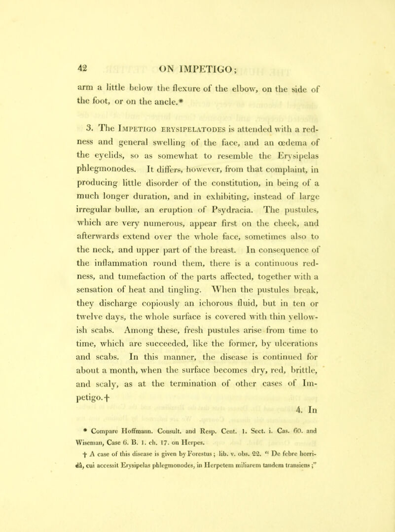 arm a little below the flexure of the elbow, on the side of the foot, or on the ancle.* 3. The Impetigo erysipelatodes is attended with a red- ness and general swelling of the face, and an oedema of the e3^elids, so as somewhat to resemble the Er\'si[)elas phlegmonodes. It differs, however, from that complaint, in producing little disorder of the constitution, in being of a much longer duration, and in exhibiting, instead of large irregular bullae, an eruption of Psydracia. The pustules, which are very numerous, appear first on the cheek, and afterwards extend over the whole face, sometimes also to the neck, and upper part of the breast. In consequence of the inflammation round them, there is a continuous red- ness, and tumefaction of the parts affected, together with a sensation of heat and tingling. When the pustules break, they discharge copiously an ichorous fluid, but in ten or twelve days, the whole surface is covered with thin yellow- ish scabs. Among these, fresh pustules arise from time to time, which are succeeded, like the former, b}' ulcerations and scabs. In this manner, the disease is continued for about a month, when the surface becomes drv, red, brittle, and scaly, as at the termination of other cases of Im- petigo.-f 4. In * Compare Hoffmann. Consult, and Resp. Cent. 1. Sect. i. Cas. OO. and Wiseman, Case 6. B. 1. cli. 17. on Herpes. A case of this disease is given by Forestus; lib. v, obs. 22. “ De febre liorri- cui accessit Erysipelas phlegmonodes, in Herpetem miliarem tandem transiens