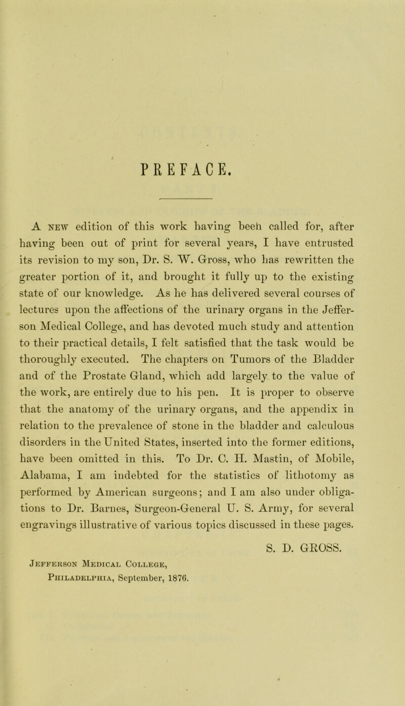 PREFACE. A NEW edition of this work having heeii called for, after having been out of print for several years, I have entrusted its revision to my son. Dr. S. W. Gross, who has rewritten the greater portion of it, and brought it fully up to the existing state of our knowledge. As he has delivered several courses of lectures upon the affections of the urinary organs in the Jeffer- son Medical College, and has devoted much study and attention to their practical details, I felt satisfied that the task would he thoroughly executed. The chapters on Tumors of the Bladder and of the Prostate Gland, which add largely to the value of the work, are entirely due to his pen. It is proper to observe that the anatomy of the urinary organs, and the appendix in relation to the prevalence of stone in the bladder and calculous disorders in the United States, inserted into the former editions, have been omitted in this. To Dr. C. H. Mastin, of Mobile, Alabama, I am indebted for the statistics of lithotomy as performed by American surgeons; and I am also under obliga- tions to Dr. Barnes, Surgeon-General U. S. Army, for several engravings illustrative of various topics discussed in these pages. Jefferson Medical College, PuiLADELPHiA, September, 1876. S. D. GROSS.