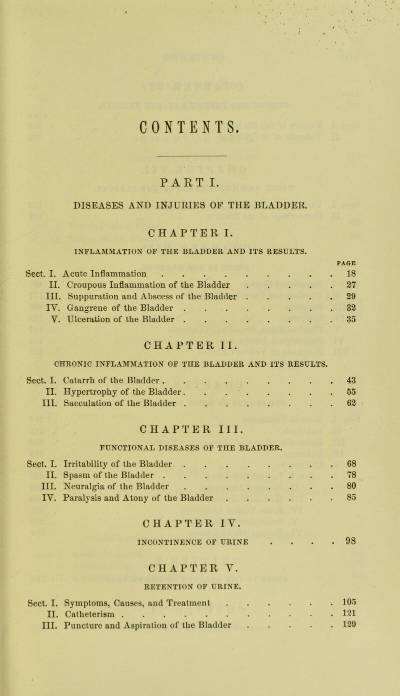 CONTENTS. PART I. DISEASES AND INJURIES OF THE BLADDER. CHAPTER I. INFLAMMATION OF THE BLADDER AND ITS RESULTS. PAGE Sect. I. Acute Inflammation 18 II. Croupous Inflammation of the Bladder 27 III. Suppuration and Abscess of the Bladder 29 IV. Gangrene of the Bladder 32 V. Ulceration of the Bladder 35 CHAPTER II. CHRONIC INFLAMMATION OF THE BLADDER AND ITS RESULTS. Sect. I. Catarrh of the Bladder 43 II. Hypertrophy of the Bladder. . 55 III. Sacculation of the Bladder 62 CHAPTER III. FUNCTIONAL DISEASES OF THE BLADDER. Sect. I. Irritability of the Bladder 68 II. Spasm of the Bladder 78 III. Neuralgia of the Bladder 80 IV. Paralysis and Atony of the Bladder 85 CHAPTER IV. INCONTINENCE OF URINE .... 98 CHAPTER Y. RETENTION OF URINE. Sect. I. Symptoms, Causes, and Treatment 105 II. Catheterism 131 III. Puncture and Aspiration of the Bladder 129