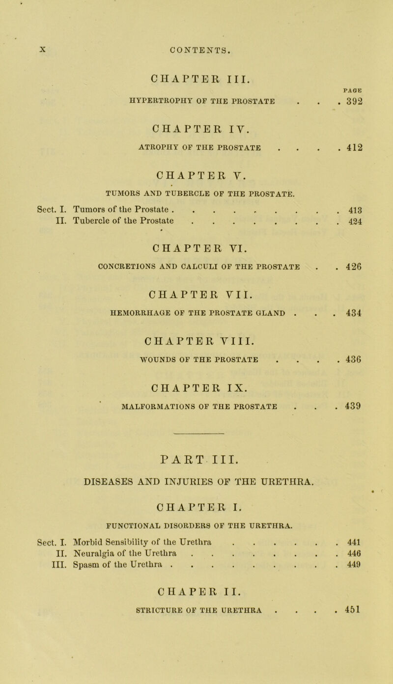 CHAPTER III. HYPERTROPHY OF THE PROSTATE CHAPTER lY. ATROPHY OF THE PROSTATE CHAPTER Y. TUMORS AND TUBERCLE OF THE PROSTATE. Sect. I. Tumors of the Prostate ....... II. Tubercle of the Prostate # CHAPTER YI. CONCRETIONS AND CALCULI OF THE PROSTATE CHAPTER YII. HEMORRHAGE OF THE PROSTATE GLAND . CHAPTER YIII. WOUNDS OF THE PROSTATE CHAPTER IX. MALFORMATIONS OF THE PROSTATE PART. III. DISEASES AND INJURIES OF THE URETHRA. CHAPTER I. FUNCTIONAL DISORDERS OF THE URETHRA. Sect. I. Morbid Sensibility of the Urethra .... II. Neuralgia of the Urethra HI. Spasm of the Urethra CHAPER II. STRICTURE OF THE URETHRA PAGE . 392 . 412 . 413 . 424 . 426 . 434 . 436 . 439 . 441 . 446 . 449 . 451