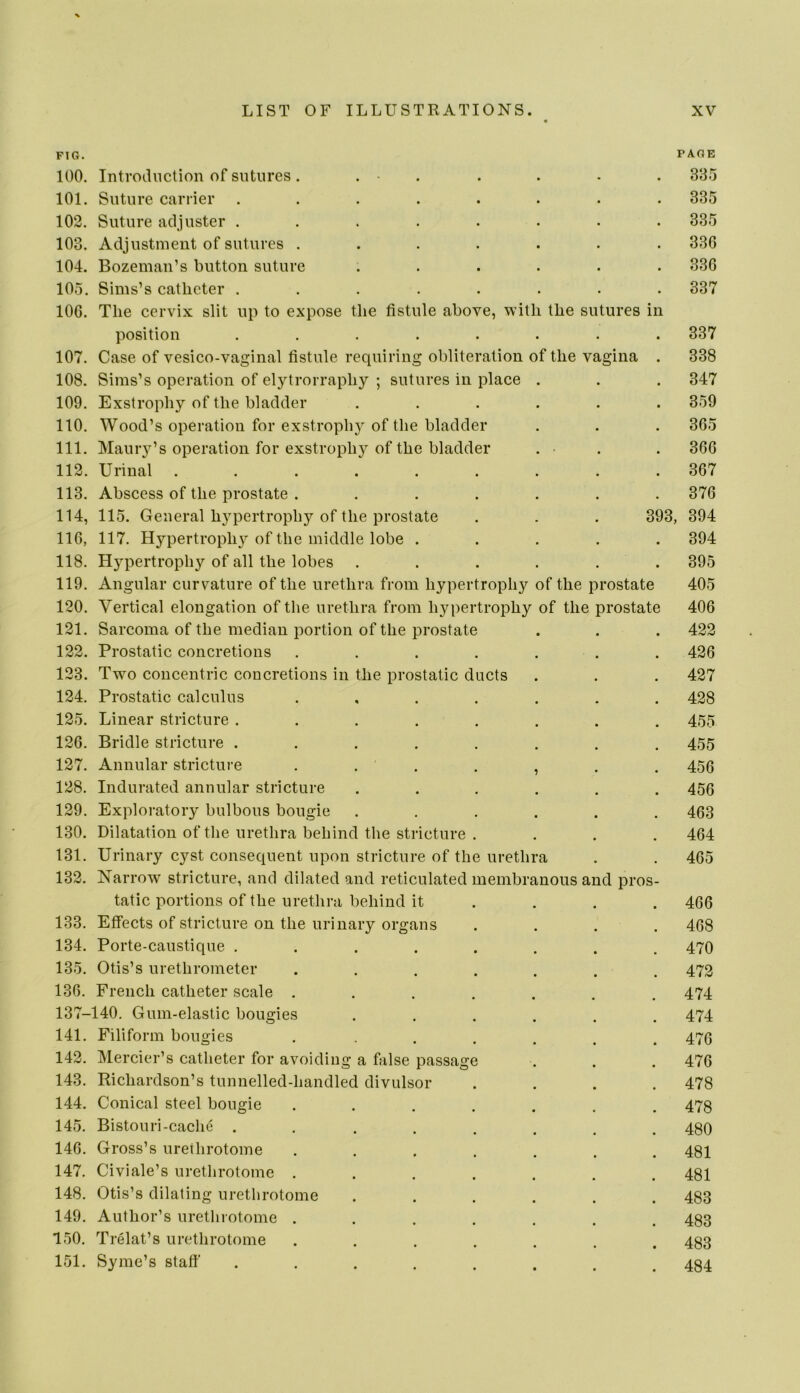 FIG. PAGE 100. Introduction of sutures. . . . . • . 335 101. Suture carrier ........ 335 102. Suture adjuster ........ 335 103. Adjustment of sutures ....... 336 104. Bozeman’s button suture ...... 336 105. Sims’s catheter ........ 337 106. The cervix slit up to expose the fistule above, with the sutures in position ........ 337 107. Case of vesico-vaginal fistule requiring obliteration of the vagina . 338 108. Sims’s operation of elytrorraphy ; sutures in place . . . 347 109. Exstrophy of the bladder ...... 359 110. Wood’s operation for exstrophy of the bladder . . . 365 111. Maury’s operation for exstrophy of the bladder . . . 366 112. Urinal ......... 367 113. Abscess of the prostate ....... 376 114. 115. General hypertrophy of the prostate . . . 393, 394 116, 117. Hypertrophy of the middle lobe ..... 394 118. Hypertroph}’- of all the lobes ...... 395 119. Angular curvature of the urethra from hypertrophy of the prostate 405 120. Vertical elongation of the urethra from hypertrophy of the prostate 406 121. Sarcoma of the median portion of the prostate . . . 422 122. Prostatic concretions . . . . . . . 426 123. Two concentric concretions in the prostatic ducts . . . 427 124. Prostatic calculus ....... 428 125. Linear stricture ........ 455 126. Bridle stricture ........ 455 127. Annular stricture . . . . , . . 456 128. Indurated annular stricture ...... 456 129. Exploratory bulbous bougie ...... 463 130. Dilatation of the urethra behind the stricture . . . . 464 131. Urinary cyst consequent upon stricture of the urethra . . 465 132. Narrow stricture, and dilated and reticulated membranous and pros- tatic portions of the urethra behind it ... . 466 133. Effects of stricture on the urinary organs .... 468 134. Porte-caustique ........ 470 135. Otis’s urethrometer ....... 472 136. French catheter scale ....... 474 137-140. Gum-elastic bougies ...... 474 141. Filiform bougies ....... 476 142. Mercier’s catheter for avoiding a false passage . . . 476 143. Richardson’s tunnelled-handled divulsor .... 478 144. Conical steel bougie ....... 478 145. Bistouri-cache ........ 480 146. Gross’s urethrotome ....... 481 147. Givi ale’s urethrotome ....... 481 148. Otis’s dilating urethrotome ...... 483 149. Author’s urethrotome ....... 483 150. Trelat’s urethrotome ....... 483 151. Syrae’s staff ........ 484