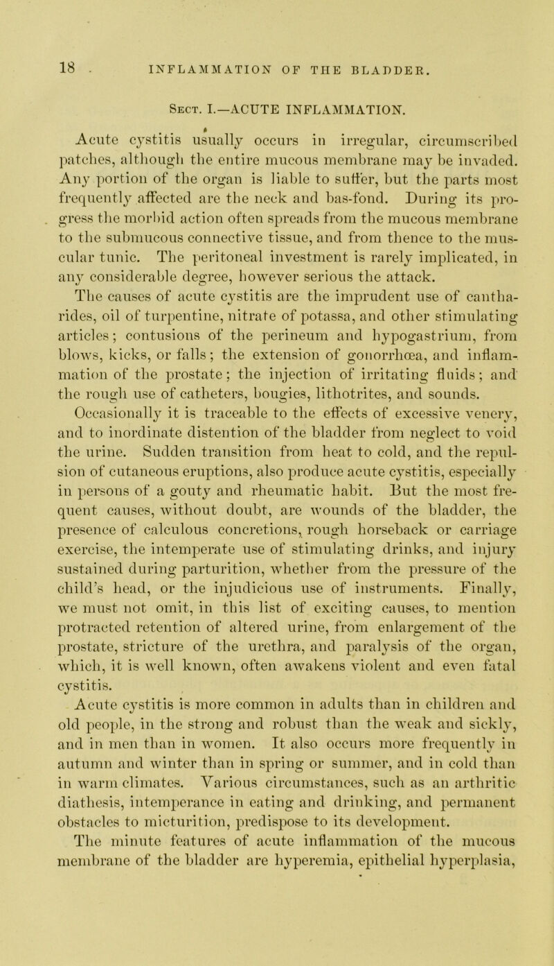 Sect. I.—ACUTE INFLAMxMATION. Acute cystitis usually occurs in irregular, circumscribed patches, although the entire mucous membrane may he invaded. Any portion of the organ is liable to suffer, hut the parts most frequently affected are the neck and has-fond. During its pro- gress the morbid action often spreads from the mucous membrane to the submucous connective tissue, and from thence to the mus- cular tunic. The peritoneal investment is rarely implicated, in aii}^ considerable degree, however serious the attack. The causes of acute cj^stitis are the imprudent use of cantha- rides, oil of turpentine, nitrate of potassa, and other stimulating articles; contusions of the perineum and hypogastrium, from blows, kicks, or falls; the extension of gonorrhoea, and inflam- mation of the prostate; the injection of irritating fluids; and the rough use of catheters, bougies, lithotrites, and sounds. Occasionally it is traceable to the effects of excessive venery, and to inordinate distention of the bladder from neglect to void the urine. Sudden transition from heat to cold, and the repul- sion of cutaneous eruptions, also ^Droduce acute cystitis, especially in persons of a gouty and rheumatic habit. But the most fre- quent causes, without doubt, are wounds of the bladder, the presence of calculous concretions, rough horseback or carriage exercise, the intemperate use of stimulating drinks, and injury sustained during parturition, whetlier from the pressure of the child’s head, or the injudicious use of instruments. Finally, we must not omit, in this list of exciting causes, to mention protracted retention of altered urine, from enlargement of the prostate, stricture of the urethra, and paralysis of the organ, which, it is well known, often awakens violent and even fatal cystitis. Acute cystitis is more common in adults than in children and old people, in the strong and robust than the weak and sickly, and in men than in women. It also occurs more frequently in autumn and winter than in spring or summer, and in cold than in warm climates. Various circumstances, such as an arthritic diathesis, intemperance in eating and drinking, and permanent obstacles to micturition, predispose to its development. The minute features of acute inflammation of the mucous membrane of the bladder are hyperemia, epithelial h^q^erplasia.