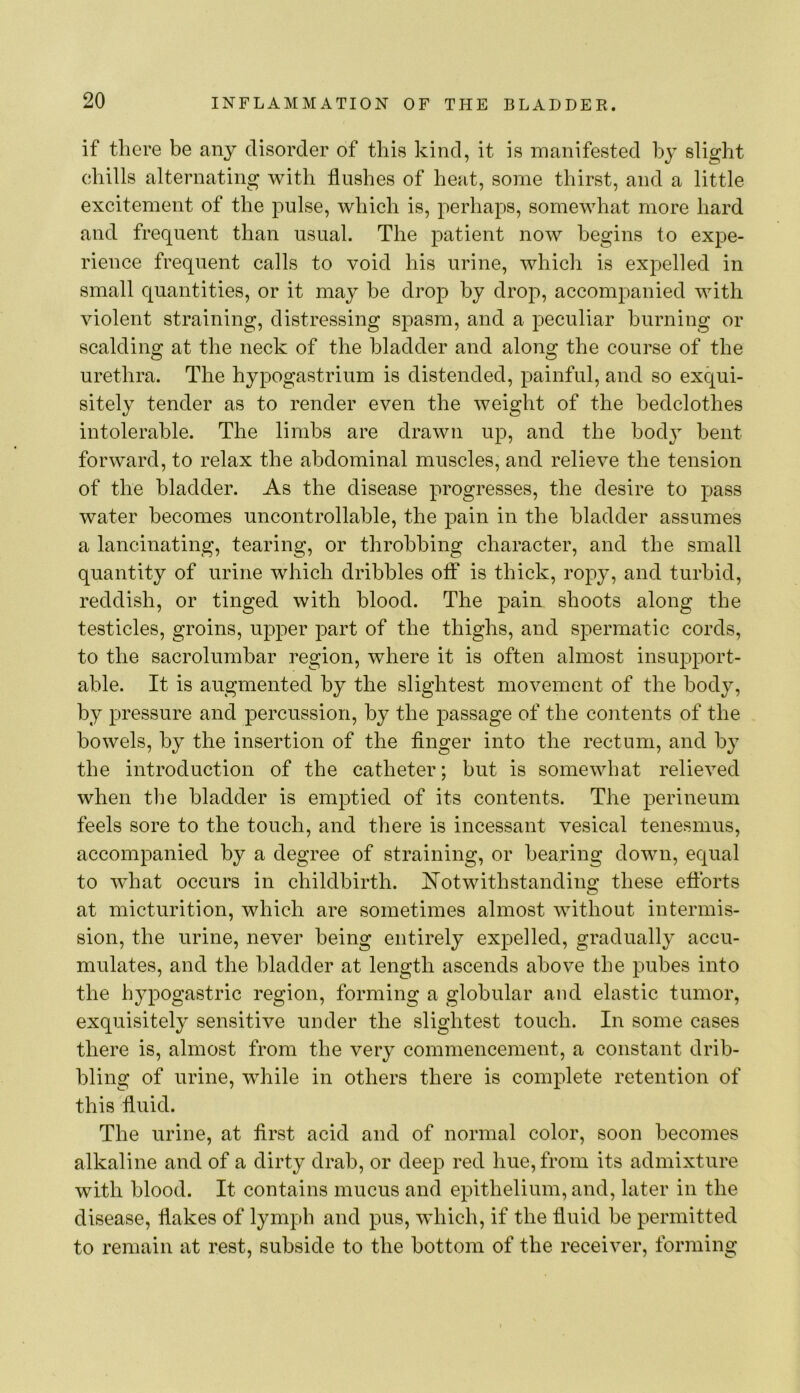 if there be any disorder of this kind, it is manifested by slight chills alternating with flushes of heat, some thirst, and a little excitement of the pulse, which is, perhaps, somewhat more hard and frequent than usual. The patient now begins to expe- rience frequent calls to void his urine, which is expelled in small quantities, or it may be drop by drop, accompanied with violent straining, distressing spasm, and a peculiar burning or scalding at the neck of the bladder and along the course of the urethra. The hypogastrium is distended, painful, and so exqui- sitely tender as to render even the weight of the bedclothes intolerable. The limbs are drawn up, and the hod} bent forward, to relax the abdominal muscles, and relieve the tension of the bladder. As the disease progresses, the desire to pass water becomes uncontrollable, the pain in the bladder assumes a lancinating, tearing, or throbbing character, and the small quantity of urine which dribbles off* is thick, ropy, and turbid, reddish, or tinged with blood. The pain shoots along the testicles, groins, upper part of the thighs, and spermatic cords, to the sacrolumbar region, where it is often almost insupport- able. It is augmented by the slightest movement of the body, by pressure and percussion, by the passage of the contents of the bowels, by the insertion of the finger into the rectum, and by the introduction of the catheter; but is somewhat relieved when the bladder is emptied of its contents. The perineum feels sore to the touch, and there is incessant vesical tenesmus, accompanied by a degree of straining, or hearing down, equal to what occurs in childbirth. Notwithstanding these efforts at micturition, which are sometimes almost without intermis- sion, the urine, never being entirely expelled, gradually accu- mulates, and the bladder at length ascends above the pubes into the hypogastric region, forming a globular and elastic tumor, exquisitely sensitive under the slightest touch. In some cases there is, almost from the very commencement, a constant drib- bling of urine, while in others there is complete retention of this fluid. The urine, at first acid and of normal color, soon becomes alkaline and of a dirty drab, or deep red hue, from its admixture with blood. It contains mucus and epithelium, and, later in the disease, flakes of lymph and pus, which, if the fluid be permitted to remain at rest, subside to the bottom of the receiver, forming