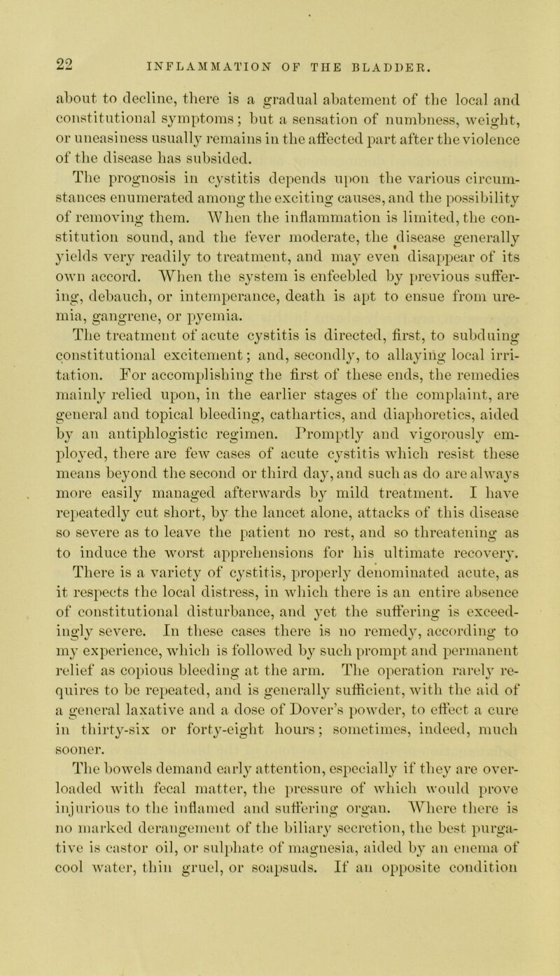 a1)Out to decline, tliere is a gradual abatement of the local and constitutional symptoms; but a sensation of numbness, weight, or uneasiness usually remains in the affected part after the violence of the disease has subsided. Tlie prognosis in cystitis depends upon the various circum- stances enumerated among the exciting causes, and the possibility of removing them. When the inflammation is limited, the con- stitution sound, and the fever moderate, the disease generally yields very readily to treatment, and may even disappear of its own accord. When the system is enfeebled by [)revious suffer- ing, debauch, or intemperance, death is apt to ensue from ure- mia, gangrene, or pyemia. The treatment of acute cystitis is directed, first, to subduing constitutional excitement; and, secondly, to allaying local irri- tation. Tor accomplishing the first of these ends, the remedies mainly relied upon, in the earlier stages of the complaint, are general and topical bleeding, cathartics, and diaphoretics, aided by an antiphlogistic regimen. Promptly and vigorously em- ployed, there are few cases of acute cystitis which resist these means beyond the second or third day, and such as do are alwa^^s more easily managed afterwards by mild treatment. I have repeatedly cut short, by the lancet alone, attacks of this disease so severe as to leave the patient no rest, and so threatening as to induce the worst apprehensions for his ultimate recovery. There is a variety of cystitis, properly denominated acute, as it respects the local distress, in which there is an entire absence of constitutional disturbance, and yet the suffering is exceed- ingly severe. In these cases there is no remedy, according to my experience, which is followed by such prompt and permanent relief as copious bleeding at the arm. The operation rarely re- quires to be repeated, and is generally sufficient, with the aid of a general laxative and a dose of Dover’s powder, to effect a cure in thirty-six or forty-eight hours; sometimes, indeed, much sooner. The bowels demand early attention, especially if they are over- loaded with fecal matter, the pressure of which would prove injurious to the inflamed and suffering organ. Where there is no marked derangement of the biliary secretion, the best purga- tive is castor oil, or suljliate of magnesia, aided by an enema of cool water, thin gruel, or soapsuds. If an opposite condition