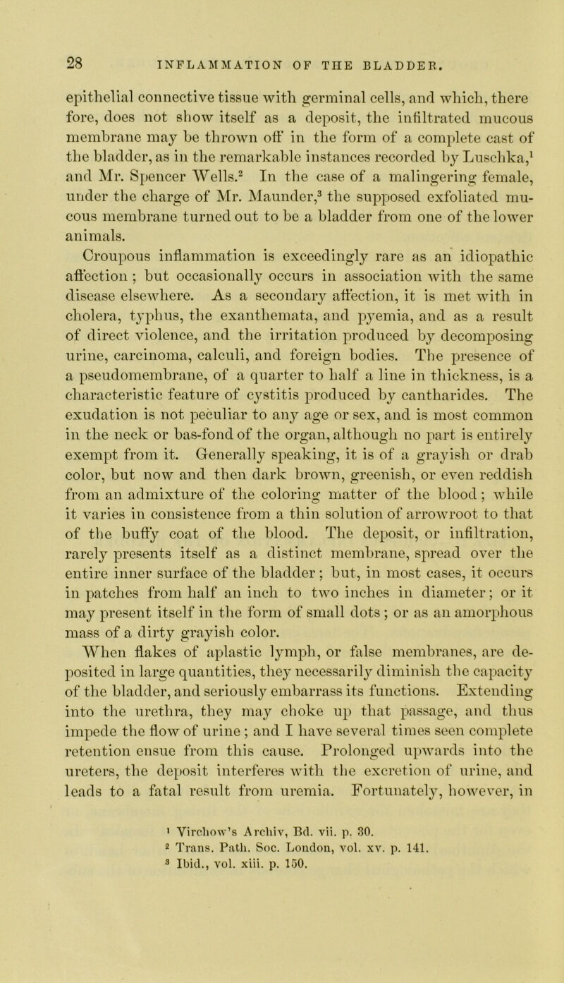 epithelial connective tissue with germinal cells, and which, there fore, does not show itself as a deposit, the infiltrated mucous membrane may he thrown oft* in the form of a complete cast of the bladder, as in the remarkable instances recorded by Luschka,^ and Mr. Spencer Wells.^ In the case of a malingering female, under the charge of Mr. Maunder,^ the supposed exfoliated mu- cous membrane turned out to be a bladder from one of the lower animals. Croupous inflammation is exceedingly rare as an idiopathic aft'ection ; hut occasionally occurs in association with the same disease elsewhere. As a secondary aft'ection, it is met with in cholera, typhus, the exanthemata, and pj^emia, and as a result of direct violence, and the irritation produced by decomposing urine, carcinoma, calculi, and foreign bodies. The presence of a pseudomembrane, of a quarter to half a line in thickness, is a characteristic feature of cystitis produced by cantharides. The exudation is not peculiar to any age or sex, and is most common in the neck or has-fondof the organ, although no part is entirely exempt from it. Generally speaking, it is of a grayish or drab color, but now and then dark brown, greenish, or even reddish from an admixture of the coloring matter of the blood; while it varies in consistence from a thin solution of arrowroot to that of the huffy coat of the blood. The deposit, or infiltration, rarely presents itself as a distinct membrane, spread over the entire inner surface of the bladder; hut, in most cases, it occurs in patches from half an inch to two inches in diameter; or it may present itself in the form of small dots ; or as an amorphous mass of a dirty grayish color. When flakes of aplastic lymph, or false membranes, are de- posited in large quantities, the}' necessarily diminish the capacity of the bladder, and seriously embarrass its functions. Extending into the urethra, they may choke up that passage, and thus impede the flow of urine ; and I have several times seen complete retention ensue from this cause. Prolonged upwards into the ureters, the deposit interferes with the excretion of urine, and leads to a fatal result from uremia. Fortunately, however, in • Virchow’s Arcliiv, Bd. vii. p. 30. 2 Trans. Path. Soc. London, vol. xv. p. 141. 3 Ibid., vol. xiii. p. 150.