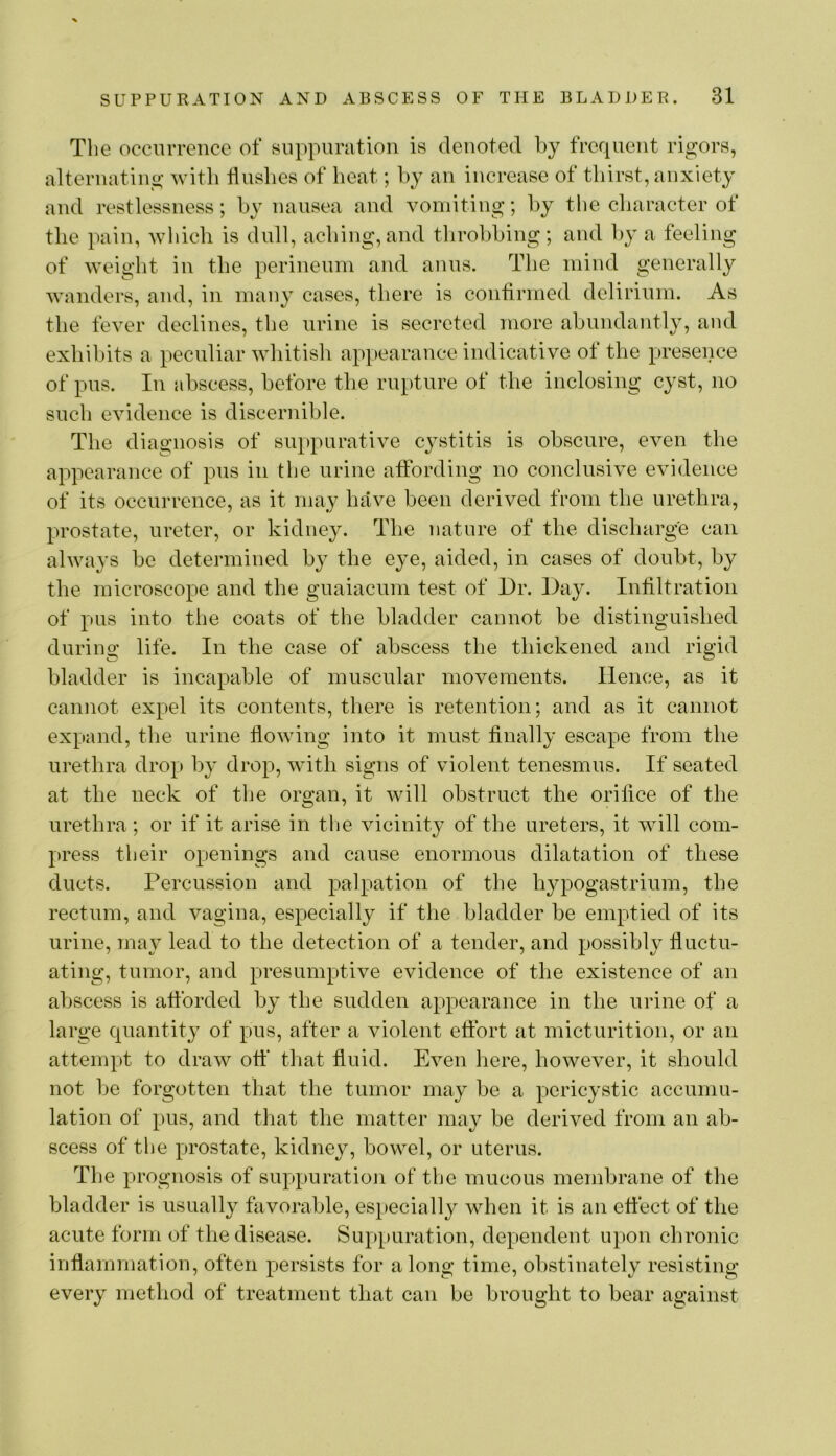 The occmTGnce of Biippuration is denoted by frequent rigors, alternating with Hushes of heat; hy an increase of thirst, anxiety and restlessness; hy nausea and vomiting; hy the character of the pain, wliich is dull, aching, and tlirohhing; and hy a feeling of weight in the perineum and anus. The mind generally wanders, and, in many cases, there is confirmed delirium. As the fever declines, the urine is secreted more ahundantly, and exhibits a peculiar whitish appearance indicative ot the presence of pus. In abscess, before the rupture of the inclosing cyst, no such evidence is discernible. The diagnosis of suppurative cystitis is obscure, even the a^^pearance of pus in the urine affording no conclusive evidence of its occurrence, as it mav have been derived from the urethra, prostate, ureter, or kidney. The nature of the discharge can always be determined by the eye, aided, in cases of doubt, by the microscope and the guaiacum test of Dr. Day. Infiltration of pus into the coats of the bladder cannot be distinguished during life. In the case of abscess the thickened and rigid bladder is incapable of muscular movements. Hence, as it cannot expel its contents, there is retention; and as it cannot expand, the urine fiowing into it must finally escape from the urethra drop by drop, with signs of violent tenesmus. If seated at the neck of the organ, it will obstruct the orifice of the urethra; or if it arise in tlie vicinity of the ureters, it will com- press their openings and cause enormous dilatation of these ducts. Percussion and palpation of the hypogastrium, the rectum, and vagina, especially if the bladder be emptied of its urine, rna}^ lead to the detection of a tender, and possibly fluctu- ating, tumor, and presumptive evidence of the existence of an abscess is afforded by the sudden appearance in the urine of a large quantity of pus, after a violent effort at micturition, or an attempt to draw off that fluid. Even here, however, it should not Ije forgotten that the tumor may be a pericystic accumu- lation of pus, and that the matter may be derived from an ab- scess of the prostate, kidney, bowel, or uterus. The prognosis of suppuratioji of the mucous membrane of the bladder is usually favorable, especially when it is an effect of the acute form of the disease. Suppuration, dependent upon chronic inflammation, often persists for along time, obstinately resisting every method of treatment that can be brought to bear against