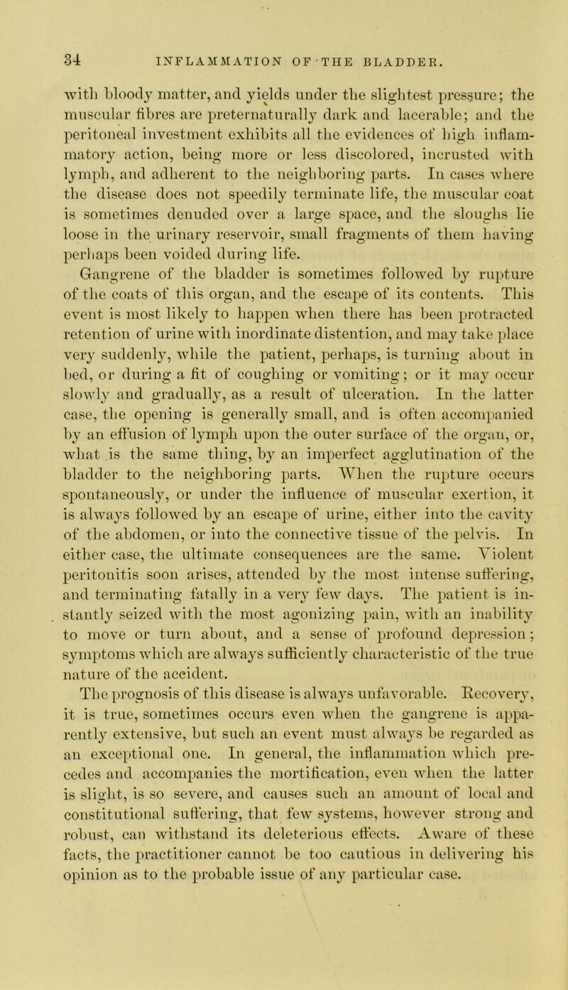 with bloody matter, and yields under the slightest pressure; the muscular fibres are preternaturally dark and lacerahle; and the peritoneal investment exhibits all the evidences of high inflam- matory action, being more or less discolored, incrusted with lymph, and adherent to the neighboring parts. In cases where the disease does not speedily terminate life, the muscular coat is sometimes denuded over a large space, and. the sloughs lie loose in the urinary reservoir, small fragments of them having perhaps been voided during life. Gangrene of the bladder is sometimes followed by rupture of the coats of this organ, and the escape of its contents. This event is most likely to happen when there has been protracted retention of urine with inordinate distention, and may take place very suddenly, while the patient, perhaps, is turning about in bed, or during a fit of coughing or vomiting; or it may occur slowly and gradually, as a result of ulceration. In the latter case, the opening is generally small, and is often accompanied by an effusion of lymph upon the outer surface of the organ, or, what is the same thing, by an imperfect agglutination of the bladder to the neigliboring parts. When the rupture occurs spontaneously, or under the influence of muscular exertion, it is always followed by an escape of urine, either into the cavity of the abdomen, or into the connective tissue of the pelvis. In either case, the ultimate consequences are the same. Violent peritonitis soon arises, attended by the most intense suffering, and terminating fatally in a very few days. The patient is in- stantly seized with the most agonizing pain, with an inability to move or turn about, and a sense of profound depression; symptoms which are always sufficiently characteristic of the true nature of the accident. The prognosis of this disease is always unfavorable. Recovery, it is true, sometimes occurs even when the gangrene is appa- rently extensive, but such an event must always be regarded as an exceptional one. In general, the inflammation which pre- cedes and accompanies the mortification, even when the latter is slialit, is so severe, and causes such an amount of local and constitutional suffering, that few systems, however strong and robust, can withstand its deleterious effects. Awai’e of these facts, the practitioner cannot be too cautious in delivering his opinion as to the probable issue of any particular case.