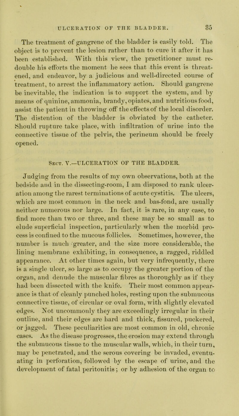 The treatment of gangrene of the bladder is easily told. The objeet is to prevent the lesion rather than to cure it after it has been established. With this view, the practitioner must re- double his efforts the moment he sees that this event is threat- ened, and endeavor, by a judicious and well-directed course of treatment, to arrest the inflammatory action. Should gangrene be inevitable, the indication is to support the system, and by means of quinine, ammonia, brandy, opiates, and nutritious food, assist the patient in throwing off the effects of the local disorder. The distention of the bladder is obviated bv the catheter. t/ Should rupture take place, with infiltration of urine into the connective tissue of the pelvis, the perineum should be freely opened. Sect. V.—ULCERATION OF THE BLADDER. Judging from the results of my own observations, both at the bedside and in the dissecting-room, I am disposed to rank ulcer- ation among the rarest terminations of acute cystitis. The ulcers, which are most common in the neck and bas-fond, are usually neither numerous nor large. In fact, it is rare, in any case, to find more than two or three, and these may be so small as to elude superficial inspection, particularly when the morbid pro- cess is confined to the mucous follicles. Sometimes, however, the number is much -greater, and the size more considerable, the lining membrane exhibiting, in consequence, a ragged, riddled appearance. At other times again, but very infrequently, there is a single ulcer, so large as to occupy the greater portion of the organ, and denude the muscular fibres as thoroughly as if they had been dissected with the knife. Their most common appear- ance is that of cleanly punched holes, resting upon the submucous connective tissue, of circular or oval form, with slightly elevated edges. Kot uncommonly they are exceedingly irregular in their outline, and their edges are hard and thick, fissured, puckered, or jagged. These peculiarities are most common in old, chronic cases. As the disease progresses, the erosion may extend through the submucous tissue to the muscular walls, which, in their turn, may be penetrated, and the serous covering be invaded, eventu- ating in perforation, followed by the escape of urine, and the development of fatal peritonitis ; or by adhesion of the organ to