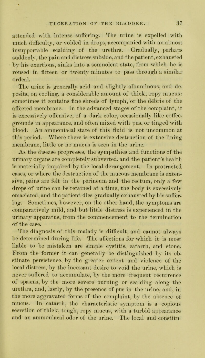 attended with intense suftering. The urine is expelled with much difficulty, or voided in drops, accompanied with an almost insupportable scalding of the urethra. Gradually, perhaps suddenly, the pain and distress subside, and the patient, exhausted his exertions, sinks into a somnolent state, from which he is roused in fifteen or twenty minutes to pass through a similar ordeal. The urine is generally acid and slightly albuminous, and de- posits, on cooling, a considerable amount of thick, ropy mucus: sometimes it contains fine shreds of lymph, or the debris of the aftected membrane. In the advanced stages of the complaint, it is excessively oftensive, of a dark color, occasionally like coffee- grounds in appearance, and often mixed with pus, or tinged with blood. An ammoniacal state of this fluid is not uncommon at this period. Where there is extensive destruction of the lining membrane, little or no mucus is seen in the urine. As the disease progresses, the sympathies and functions of the urinary organs are completely subverted, and the patient’s health is materially impaired by the local derangement. In protracted cases, or where tlie destruction of the mucous membrane is exten- sive, pains are felt in the perineum and the rectum, only a few drops of urine can be retained at a time, the body is excessiveh^ emaciated, and the patient dies gradually exhausted by his suffer- ing. Sometime^i, however, on the other hand, the symptoms are comparatively mild, and but little distress is experienced in the urinary apparatus, from the commencement to the termination of the case. The diagnosis of this malady is difficult, and cannot always be determined during life. The affections for which it is most liable to be mistaken are simple cystitis, catarrh, and stone. From the former it can generally be distinguished by its ob- stinate persistence, by the greater extent and violence of the local distress, by the incessant desire to void the urine, which is never suffered to accumulate, by the more frequent recurrence of spasms, by the more severe burning or scalding along the urethra, and, lastly, by the presence of pus in the urine, and, in the more aggravated forms of the complaint, by the absence of mucus. In catarrh, the characteristic symptom is a copious secretion of thick, tough, ropy mucus, with a turbid appearance and an ammoniacal odor of the urine. The local and constitu-