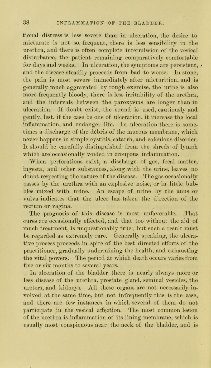 tional distress is less severe than in ulceration, the desire to micturate is not so. frequent, there is less sensibility in the urethra, and there is often complete intermission of tlie vesical disturbance, the patient remaining comparatively comfortable, for days and weeks. In ulceration, the symptoms are persistent, • and the disease steadily proceeds from bad to worse. In stone, the pain is most severe immediately after micturition, and is generally much aggravated by rough exercise, the urine is also more frequently bloody, there is less irritability of the urethra, and the intervals between the paroxysms are longer than in ulceration. If doubt exist, the sound is used, cautiously and gently, lest, if the case be one of ulceration, it increase the local inflammation, and endanger life. In ulceration there is some- times a discharge of the ddbris of the mucous membrane, which never happens in simple cystitis, catarrh, and calculous disorder. It should be carefully distinguished from the shreds of lymph which are occasionally voided in croupous inflammation. When perforations exist, a discharge of gas, fecal matter, ingesta, and other substances, along with the urine, leaves no doubt respecting the nature of the disease. The gas occasionally passes by the urethra with an explosive noise, or in little bub- bles mixed with urine. An escape of urine by tlie anus or vulva indicates that the ulcer has taken the direction of the rectum or vagina. The prognosis of this disease is most unfavorable. That cures nre occasionally eftected, and that too without the aid of much treatment, is unquestionably true; hut such a result must be regarded as extremely rare. Generally speaking, tlie ulcera- tive [)rocess proceeds in spite of tbe best directed eflbrts of the practitioner, gradually undermining the health, and exhausting the vital powers. The period at which death occurs varies from flve or six months to several years. In ulceration of the bladder there is nearly always more or less disease of the urethra, prostate gland, seminal vesicles, tbe ureters, and kidneys. All these organs are not necessarily in- volved at the same time, but not infrequently this is the case, and there are few instances in which several of them do not participate in the vesical aftection. The most common lesion of the urethra is inflammation of its lining membrane, which is usually most conspicuous near the neck of the bladder, and is