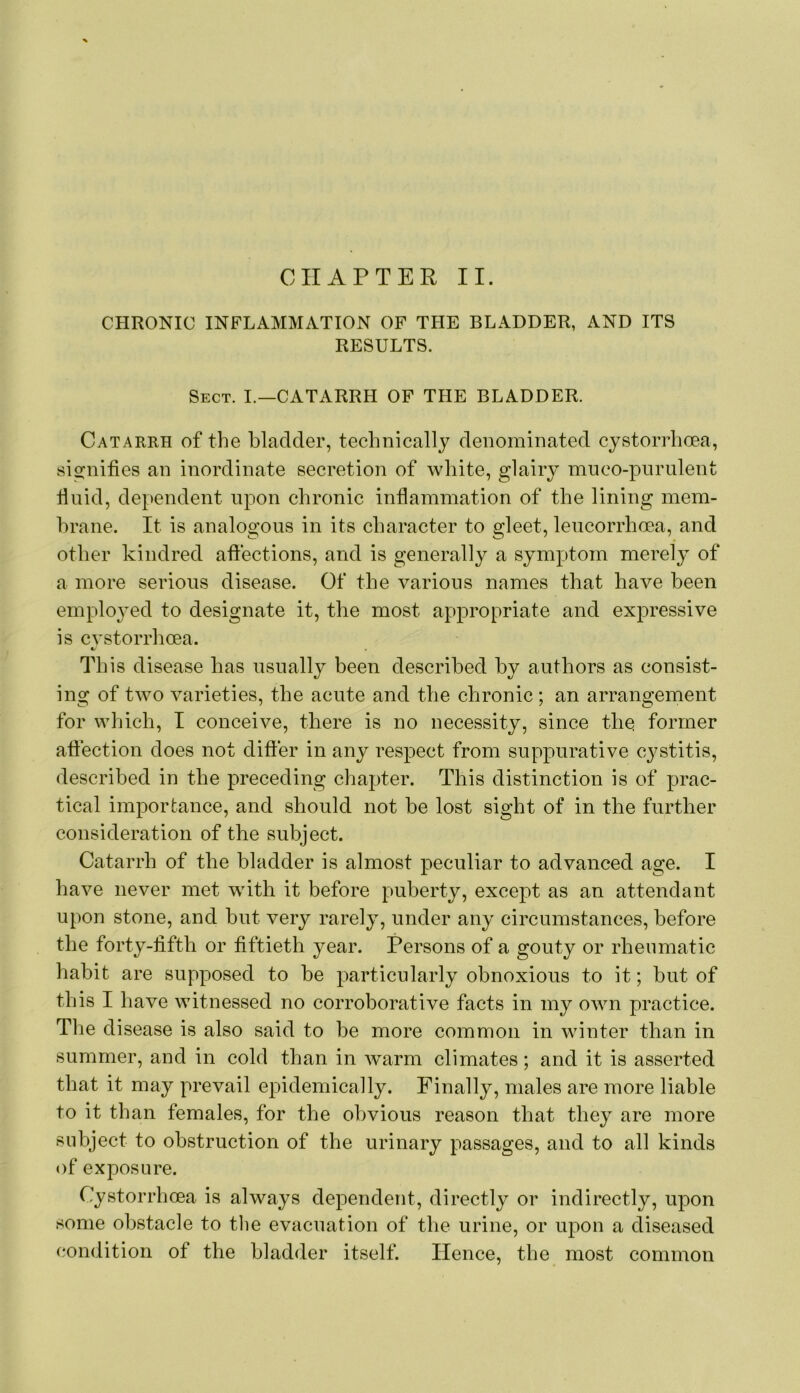 CHRONIC INFLAMMATION OF TPIE BLADDER, AND ITS RESULTS. Sect. I.—CATARRH OF THE BLADDER. Catarrh of the bladder, technically denominated cystorrhoea, sifrnifies an inordinate secretion of white, glairy muco-pnrulent fluid, dependent upon chronic inflammation of the lining mem- brane. It is analogous in its character to gleet, leucorrhcea, and other kindred affections, and is generally a symptom merely of a more serious disease. Of the various names that have been emploj^ed to designate it, the most appropriate and expressive is cvstorrhcea. «/ been described by authors as consist- ing of two varieties, the acute and the chronic ; an arrangement for which, I conceive, there is no necessity, since the former affection does not difter in any respect from suppurative C3^stitis, described in the preceding chapter. This distinction is of prac- tical importance, and should not be lost sight of in the further consideration of the subject. Catarrh of the bladder is almost peculiar to advanced age. I have never met with it before puberty, except as an attendant upon stone, and but very rarel}, under any circumstances, before the forty-fifth or fiftieth year. Persons of a gouty or rheumatic habit are supposed to be particularly obnoxious to it; but of this I have witnessed no corroborative facts in my own practice. The disease is also said to be more common in winter than in summer, and in cold than in Avarm climates; and it is asserted that it may prevail epidemically. Finally, males are more liable to it than females, for the obvious reason that they are more subject to obstruction of the urinary passages, and to all kinds of exposure. Cystorrhoea is always dependent, directly or indirectly, upon some obstacle to tlie evacuation of the urine, or upon a diseased condition of the bladder itself. Hence, the most common This disease has usually