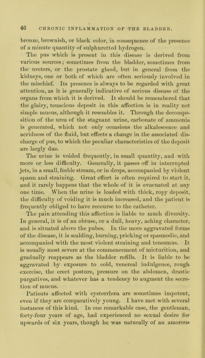 bronze, brownish, or black color, in consequence of the presence of a minute quantity of sulphuretted hydrogen. The pus wliich is present in this disease is derived from ’ various sources; sometimes from the bladder, sometimes from the ureters, or the prostate gland, but in general from the kidneys, one or both of wliich are often seriously involved in the mischief. Its presence is always to be regarded with great attention, as it is generally indicative of serious disease of the organs from which it is derived. It should be remembered that the glairy, tenacious deposit in this affection is in reality not simple mucus, although it resembles it. Through the decompo- sition of the urea of the stagnant urine, carbonate of ammonia is generated, which not onlj^ occasions the alkalescence and acridness of the fluid, but effects a change in the associated dis- charge of pus, to which the peculiar characteristics of the deposit are largly due. The urine is voided frequently, in small quantity, and with more or less difficulty. Greiierally, it passes off in interrupted jets, in a small, feeble stream, or in drops, accompanied by violent spasm and straining. Great effort is often required to start it, and it rarely happens that the whole of it is evacuated at any one time. When the urine is loaded with thick, ropy deposit, the difficulty of voiding it is much increased, and the patient is frequently obliged to have recourse to the catheter. The pain attending this affection is liable to much diversity. In general, it is of an obtuse, or a dull, heavy, aching character, and is situated above the pubes. In the more aggravated forms of the disease, it is scalding, burning, pricking or spasmodic, and accompanied with the most violent straining and tenesmus. It is usually most severe at the commencement of micturition, and gradually reappears as the bladder refills. It is liable to be aggravated by exposure to cold, venereal indulgence, rough exercise, the erect posture, pressure on the abdomen, drastic purgatives, and whatever has a tendency to augment the secre- tion of mucus. Patients affected with cystorrhoea are sometimes impotent, even if they are comparatively young. I have met wit!i several instances of this kind. In one remarkable case, the gentleman, forty-four years of age, had experienced no sexual desire for upwards of six years, though he was naturally of an amorous