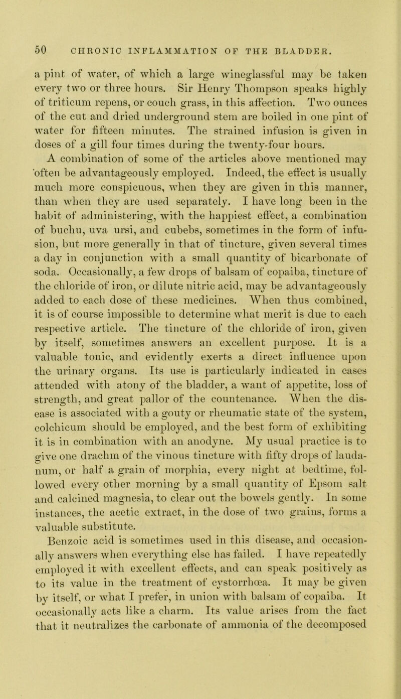 a pint of water, of which a large wiiieglassfnl may be taken every two or tliree hours. Sir Henry Thompson speaks highly of triticum repens, or couch grass, in this affection. Two ounces of the cut and dried underground stem are boiled in one pint of water for fifteen minutes. The strained infusion is given in doses of a gill four times during the twentyffour hours. A combination of some of the articles above mentioned may often he advantageously employed. Indeed, the effect is usually much more conspicuous, when they are given in this manner, than when they are used separately. I have long been in the habit of administering, with the happiest effect, a combination of buchu, uva ursi, and cuhehs, sometimes in the form of infu- sion, but more generally in that of tincture, given several times a day in conjunction with a small quantity of bicarbonate of soda. Occasionally, a few drops of balsam of copaiba, tincture of the chloride of iron, or dilute nitric acid, may be advantageously added to each dose of these medicines. When thus combined, it is of course impossible to determine what merit is due to each respective article. The tincture of the chloride of iron, given by itself, sometimes answers an excellent purpose. It is a valuable tonic, and evidently exerts a direct influence upon the urinary organs. Its use is particularly indicated in cases attended with atony of the bladder, a want of appetite, loss of strength, and great pallor of the countenance. When the dis- ease is associated with a gouty or rheumatic state of the system, colchicum should be employed, and the best form of exhibiting it is in combination with an anodyne. My usual practice is to give one drachm of the vinous tincture with fifty drops of lauda- num, or half a grain of morphia, every night at bedtime, fol- lowed every other morning by a small quantity of Epsom salt and calcined magnesia, to clear out the bowels gently. In some instances, the acetic extract, in the dose of two grains, forms a valuable substitute. Benzoic acid is sometimes used in this disease, and occasion- ally answers when everything else has failed. I have repeatedly employed it with excellent effects, and can speak positively as to its value in the treatment of cystorrhoea. It may be given by itself, or what I prefer, in union with balsam of copaiba. It occasionally acts like a charm. Its value arises from the tact that it neutralizes the carbonate of ammonia of the decomposed