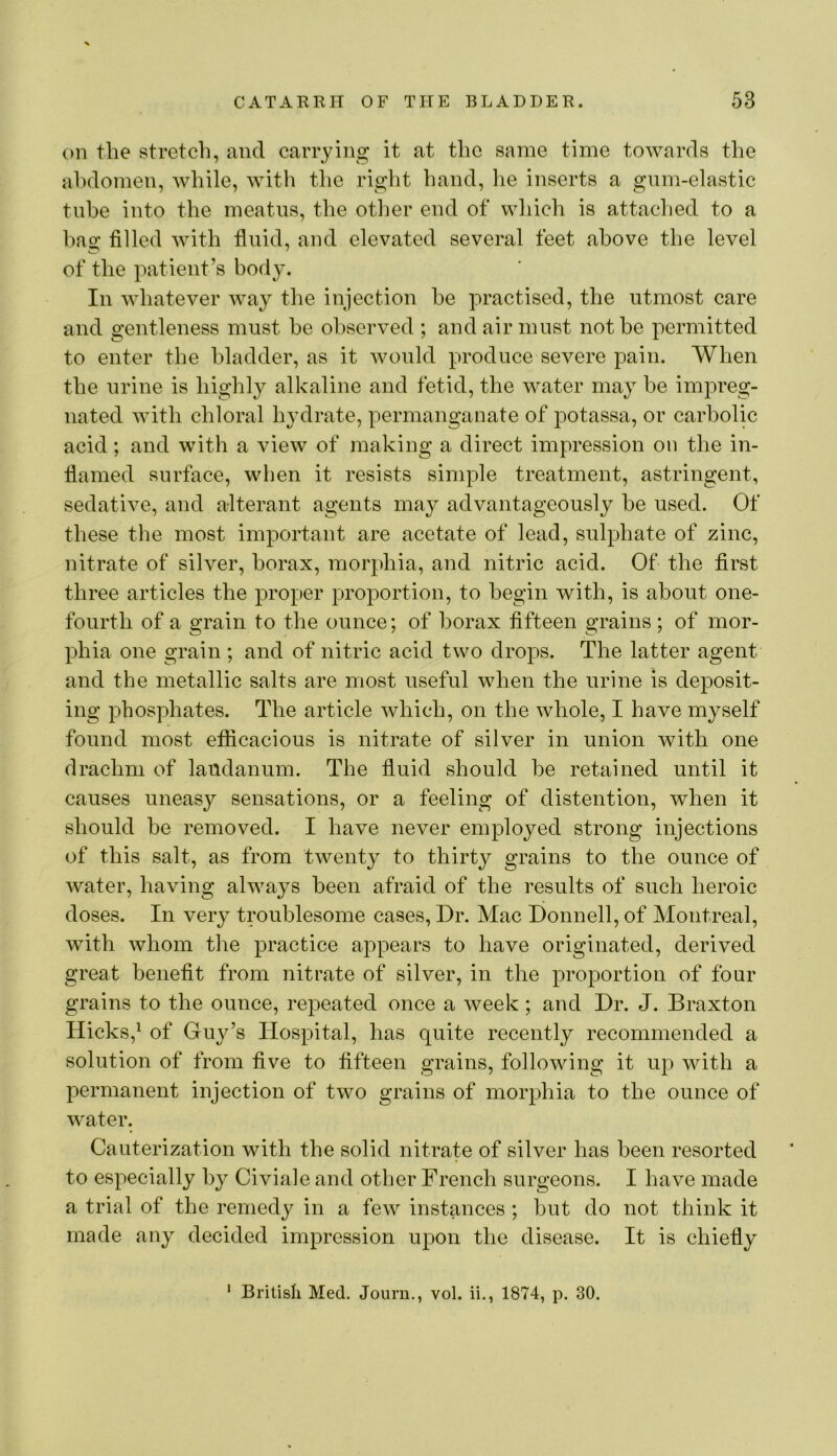 on the stretch, and carrying it at the same time towards the abdomen, while, with the right hand, he inserts a gum-elastic tube into the meatus, the other end of which is attached to a bag filled with fluid, and elevated several feet above the level of the patient’s body. In whatever way the injection he practised, the utmost care and gentleness must he observed ; and air must not he permitted to enter the bladder, as it would produce severe pain. When the urine is highly alkaline and fetid, the water may he impreg- nated with chloral hydrate, permanganate of potassa, or carbolic acid; and with a view of making a direct impression on the in- flamed surface, when it resists simple treatment, astringent, sedative, and alterant agents may advantageously he used. Of these the most important are acetate of lead, sulphate of zinc, nitrate of silver, borax, morphia, and nitric acid. Of the first three articles the proper proportion, to begin with, is about one- fourth of a grain to the ounce; of borax fifteen grains; of mor- phia one grain ; and of nitric acid two drops. The latter agent and the metallic salts are most useful when the urine is deposit- ing phosphates. The article which, on the whole, I have myself found most efficacious is nitrate of silver in union with one drachm of laudanum. The fluid should he retained until it causes uneasy sensations, or a feeling of distention, when it should be removed. I have never employed strong injections of this salt, as from twenty to thirty grains to the ounce of water, having always been afraid of the results of such heroic doses. In very troublesome cases. Dr. Mac Donnell, of Montreal, with whom the practice appears to have originated, derived great benefit from nitrate of silver, in the proportion of four grains to the ounce, repeated once a week; and Dr. J. Braxton Hicks,^ of Guy’s Hospital, has quite recently recommended a solution of from five to fifteen grains, following it up with a permanent injection of two grains of morphia to the ounce of water. Cauterization with the solid nitrate of silver has been resorted to especially by Civiale and other French surgeons. I have made a trial of the remedy in a few instances ; but do not think it made any decided impression upon the disease. It is chiefly ‘ British Med. Journ., vol. ii., 1874, p. 30.