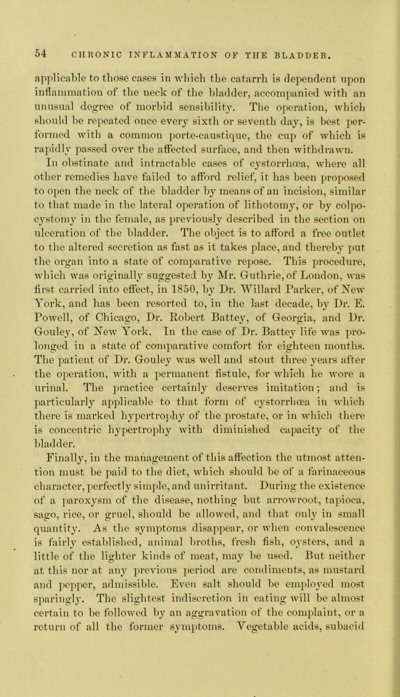 applicable to those cases in which the catarrh is dependent upon inflamination of the neck of the bladder, accompanied with an unnsnal degree of morbid sensibility. The operation, which should be repeated once every sixth or seventh day, is best per- formed with a common porte-caustique, the cup of which is rapidly passed over the affected surface, and then withdrawn. In obstinate and intractable cases of cystorrhoea, where all other remedies have failed to afford relief, it has been proposed to open the neek of the bladder by means of an incision, similar to that made in the lateral operation of lithotomy, or by colpo- cystomy in the female, as previously described in the section on ulceration of the bladder. The object is to afford a free outlet to the altered secretion as fast as it takes place, and thereby put the organ into a state of comparative repose. This procedure, which was originally suggested by Mr. Guthrie, of London, was first carried into effect, in 1850, by Dr. Willard Parker, of Xew York, and has been resorted to, in the last decade, by Dr. E. Powell, of Chicago, Dr. Robert Battey, of Georgia, and Dr. Gouley, of Yew York. In the case of Dr. Battey life was pro- longed in a state of eoniparative comfort for eighteen months. The patient of Dr. Gouley was well and stout three years after the operation, with a permanent fistule, for which he wore a urinal. The practice certainly deserves imitation; and is particularly applicable to that form of cystorrhoea in which there is marked hypertroidiy of the prostate, or in which there is concentric hypertrophy with diminished capacity of the bladder. Finally, in the mahagernent of this affection the utmost atten- tion must be paid to the diet, which should be of a farinaceous character, perfectly simple, and unirritant. During the existenee of a paroxysm of the disease, nothing but arrowroot, tapioca, sa2:o, rice, or gruel, should be allowed, and that only in small quantity. As the symptoms disappear, or when convalescence is fairly established, animal broths, fresh fish, oysters, and a little of the lighter kinds of meat, may be used. But neither at this nor at any previous period are eondiments, as mustard and pepper, admissible. Even salt should be employed most sparingly. The slightest indiscretion in eating will be almost certain to be followed by an aggravation of the complaint, or a return of all the former symptoms. Vegetable acids, subacid