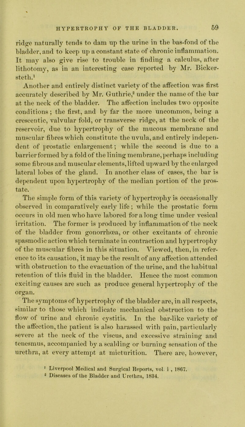 ridge naturally tends to dam up the urine in the has-fond of the bladder, and to keep up a constant state of chronic inflammation. It ma}7^ also give rise to trouble in flnding a calculus, after lithotomy, as in an interesting case reported by Mr. Bicker- steth.^ Another and entirely distinct variety of the affection was flrst accuratel} described by Mr. Guthrie,^ under the name of the bar at the neck of the bladder. The affection includes two opposite conditions; the first, and by far the more uncommon, being a crescentic, valvular fold, or transverse ridge, at the neck of the reservoir, due to hypertrophy of the mucous membrane and muscular fibres which constitute the uvula, and entirehMiidepen- dent of prostatic enlargement; while the second is due to a barrier formed by a fold of the lining membrane, perhaps including some fibrous and muscular elements, lifted upward by the enlarged lateral lobes of the gland. In another class of cases, the bar is dependent upon hypertrophy of the median portion of the pros- tate. The simple form of this variety of hypertrophy is occasionally observed in comparatively early life; while the prostatic form occurs in old men who have labored for a long time under vesical irritation. The former is produced by inflammation of the neck of the bladder from gonorrhoea, or other excitants of chronic spasmodic action which terminate in contraction and hypertrophy of the muscular fibres in this situation. Viewed, then, in refer- ence to its causation, it may be the result of any aflfection attended with obstruction to the evacuation of the urine, and the habitual retention of this fluid in the bladder. Hence the most common exciting causes are such as produce general hypertrophy of the organ. tv' The symptoms of hypertrophy of the bladder are, in all respects, similar to those which indicate mechanical obstruction to the flow of urine and chronic cystitis. In the bar-like variety of the afiection, the patient is also harassed with pain, particular!}’ severe at the neck of the viscus, and excessive straining and tenesmus, accompanied by a scalding or burning sensation of the urethra, at every attempt at micturition. There are, however, ' Liverj)ool Medical and Surgical Reports, vol. i , 1867. 2 Diseases of the Bladder and Urethra, 1834. t