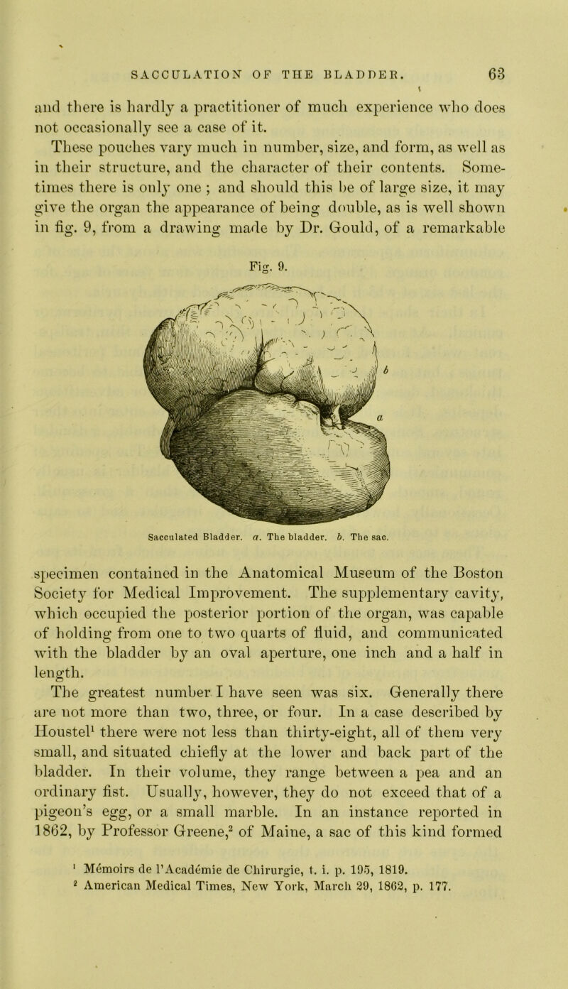 and there is hardly a practitioner of much experience who does not occasionally see a case of it. These pouches vary much in number, size, and form, as well as in their structure, and the character of their contents. Some- times there is only one ; and should this he of large size, it may give the organ the appearance of being double, as is well shown in tig. 9, tVom a drawing made by Dr. Gould, of a remarkable Fig. 9. Sacculated Bladder, a. The bladder, h. The sac. Specimen contained in the Anatomical Museum of the Boston Society for Medical Improvement. The supplementary cavity, which occupied the posterior portion of the organ, was capable of holding from one to two quarts of fluid, and communicated with the bladder by an oval aperture, one inch and a half in length. The greatest number I have seen was six. Generally there are not more than two, three, or four. In a case described by Housteh there were not less than thirty-eight, all of them very small, and situated chiefly at the lower and back part of the bladder. In their volume, they range between a pea and an ordinary fist. Usually, however, they do not exceed that of a pi geon’s egg, or a small marble. In an instance reported in 1862, by Professor Greene,^ of Maine, a sac of this kind formed ' Memoirs de I’Academie de Chirurgie, t. i. p. 195, 1819. 2 American Medical Times, New York, March 29, 1862, p. 177.