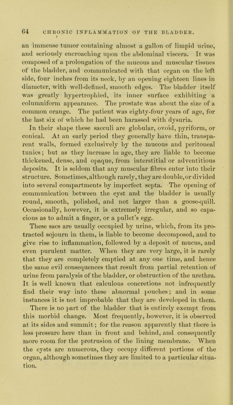 ? ail immense tumor containing almost a gallon of limpid urine, and seriously encroaching upon the abdominal viscera. It was composed of a prolongation of the mucous and muscular tissues of the bladder, and communicated with that org^an on the left side, four inches from its neck, by an opening eighteen lines in diameter, with well-defined, smooth edges. The bladder itself was greatly hypertrophied, its inner surface exhibiting a columniform appearance. The prostate was about the size of a common orange. The patient was eighty-four years of age, for the last six of which he had been harassed with dysuria. In their shape these sacculi are globular, ovoid, pyriform, or conical. At nn early period they generally have thin, transpa- rent walls, formed exclusively by the mucous and peritoneal tunics; but as they increase in age, they are liable to become thickened, dense, and 0[)aque, from interstitial or adventitious deposits. It is seldom that any muscular fibres enter into their structure. Sometimes, although rarely, they are double, or divided into several compartments by imperfect septa. The opening of communication between the cyst and the bladder is usually round, smooth, polished, and not larger than a goose-quill. Occasionally, however, it is extremelj^ irregular, and so capa- cious as to admit a finger, or a pullet’s egg. These sacs are usually occupied by urine, which, from its pro- tracted sojourn in them, is liable to become decomposed, and to give rise to inflammation, followed by a deposit of mucus, and even purulent matter. When they are very large, it is rarely that they are completely emptied at any one time, and hence the same evil consequences that result from partial retention of urine from paralysis of the bladder, or obstruction of the urethra. It is well known that calculous concretions not infrequently find their way into these abnormal pouches; and in some instances it is not imj^robable that they are developed in them. There is no part of the bladder that is entirely exenq^t from this morbid change. Most frequently, however, it is observed at its sides and summit; for the reason apparently that there is less pressure here than in front and behind, and consequently more room for the protrusion of the lining membrane. When the cysts are numerous, they occupy diflereiit portions of the organ, although sometimes they are limited to a particular situa- tion.