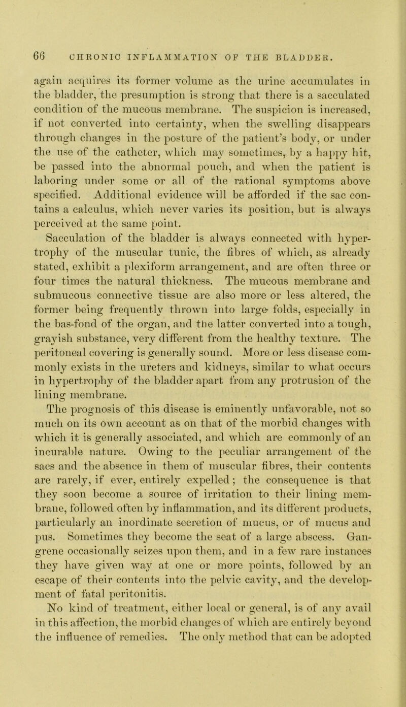 again acquires its former volume as tlie urine accumulates in the bladder, the presumption is strong that there is a sacculated condition of the mucous membrane. The suspicion is increased, if not converted into certainty, when the swelling disappears through changes in the posture of the patient’s body, or under the use of the catheter, which ma}^ sometimes, by a happy hit, be passed into the abnormal pouch, and when the patient is laboring under some or all of the rational symptoms above specified. Additional evidence will be afforded if the sac con- tains a calculus, which never varies its position, but is always perceived at the same point. Sacculation of the bladder is always connected with hyper- trophy of the muscular tunic, the fibres of which, as already stated, exhibit a plexiform arrangement, and are often three or four times the natural thickness. The mucous membrane and submucous connective tissue are also more or less altered, the former being frequently thrown into large* folds, especially in the bas-fond of the organ, and the latter converted into a tough, grayish substance, very different from the healthy texture. The peritoneal covering is generally sound. More or less disease com- monly exists in the ureters and kidneys, similar to what occurs in hypertrophy of the bladder apart from any protrusion of the lining membrane. The prognosis of this disease is eminently unfavorable, not so much on its own account as on that of the morbid changes with which it is generally associated, and which are commonly of an incurable nature. Owing to the peculiar arrangement of the sacs and the absence in them of muscular fibres, their contents are rarely, if ever, entirely expelled; the consequence is that the}' soon become a source of irritation to their lining mem- brane, followed often by inflammation, and its different products, particularly an inordinate secretion of mucus, or of mucus and pus. Sometimes they become the seat of a large abscess. Gan- grene occasionally seizes upon them, and in a few rare instances they have given way at one or more points, followed by an escape of their contents into the pelvic cavity, and the develop- ment of fatal peritonitis. ITo kind of treatment, eitlier local or general, is of any avail in this affection, the morbid clianges of which are entirely beyond the influence of remedies. The only method that can be adopted