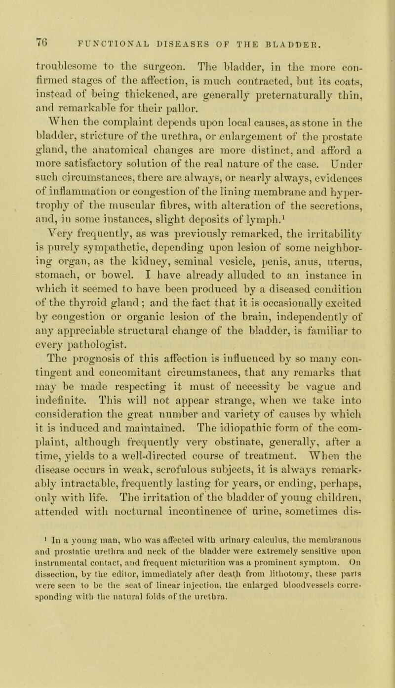 troublesome to the surgeon. Tlie bladder, in the more eon- firmed stages of the affection, is much contracted, but its coats, instead of being thickened, are generally preternaturally thin, and remarkable for their pallor. When the complaint depends upon local causes, as stone in tlie bladder, stricture of the urethra, or enlargement of the prostate gland, the anatomical changes are more distinct, and afford a more satisffictory solution of the real nature of the case. Under such circumstances, there are always, or nearly always, evidences of inflammation or congestion of the lining membrane and hyper- trophy of the muscular fibres, with alteration of the secretions, and, in some instances, slight deposits of lymph.^ Very frequently, as was previously remarked, the irritability is purely sympathetic, depending upon lesion of some neighbor- ing organ, as the kidney, seminal vesicle, penis, anus, uterus, stomach, or bowel. I have already alluded to an instance in which it seemed to have been produced by a diseased condition of the thyroid gland ; and the fact that it is occasionally excited by congestion or organic lesion of the brain, independently of any appreciable structural change of the bladder, is familiar to every pathologist. The prognosis of this affection is influenced by so many con- tingent and concomitant circumstances, that any remarks that may be made respecting it must of necessity be vague and indefinite. This will not appear strange, when we take into consideration the great number and variety of causes by which it is induced and maintained. The idiopathic form of the com- plaint, although frequently very obstinate, generally, after a time, vields to a well-directed course of treatment. When the disease occurs in weak, scrofulous subjects, it is always remark- ably intractable, frequently lasting for years, or ending, perhapis, only with life. The irritation of the bladder of young children, attended with nocturnal incontinence of urine, sometimes dis- ' In a young man, who was affected with urinary calculus, the membranous and prostatic urethra and neck of the bladder were extremely sensitive upon instrumental contact, and frequent micturition was a prominent symptom. On dissection, by the editor, immediately after death from lithotomy, these parts were seen to be the scat of linear injection, the enlarged bloodvessels corre- sponding with the natural folds of the urethra.