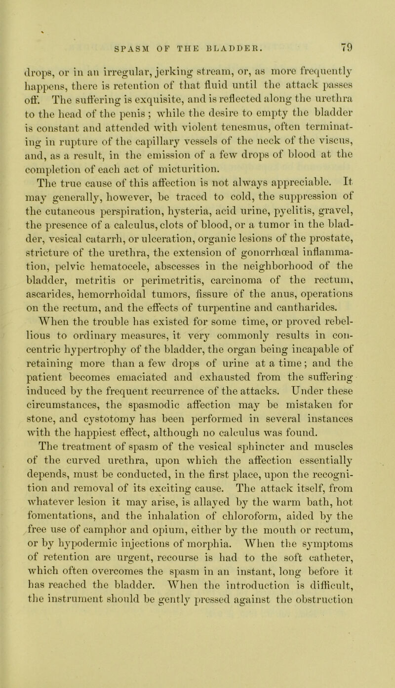 drops, or in an irregular, jerking stream, or, as more frecpiently happens, there is retention of that fluid until the attack passes oft‘. The suttering is exquisite, and is reflected along the urethra to the head of the penis ; while the desire to empty the bladder is constant and attended with violent tenesmus, often terminat- ing in rupture of the capillary vessels of the neck of the viscus, and, as a result, in the emission of a few drops of blood at the completion of each act of micturition. The true cause of this aftection is not always appreciable. It may generally, however, be traced to cold, the suppression of the cutaneous perspiration, hysteria, acid urine, pyelitis, gravel, the presence of a calculus, clots of blood, or a tumor in the blad- der, vesical catarrh, or ulceration, organic lesions of the prostate, stricture of the urethra, the extension of gonorrhoeal inflamma- tion, pelvic hematocele, abscesses in the neighborhood of the bladder, metritis or perimetritis, carcinoma of the rectum, ascarides, hemorrhoidal tumors, fissure of the anus, operations on the rectum, and the effects of turpentine and cantharides. When the trouble has existed for some time, or proved rebel- lious to ordinary measures, it ver^^ commonly results in con- centric hypertrophy of the bladder, the organ being incapable of retaining more than a few drops of urine at a time; and the patient becomes emaciated and exhausted from the suffering- induced by the frequent recurrence of the attacks. Under these circumstances, the spasmodic affection may be mistaken for stone, and cystotomy has been performed in several instances with the happiest effect, although no calculus was found. The treatment of spasm of the vesical sphincter and muscles of the curved urethra, upon which the affection essentially depends, must be conducted, in the first place, upon the recogni- tion and removal of its exciting cause. The attack itself, from whatever lesion it may arise, is allayed by the warm bath, hot fomentations, and the inhalation of chloroform, aided by the /free use of camphor and opium, either by the mouth or rectum, or by hypodermic injections of morphia. When tlie sjunptoms of retention are urgent, recourse is had to the soft catheter, which often overcomes the spasm in an instant, long before it has reached the bladder. When the introduction is difficult, the instrument should be gently pressed against the obstruction