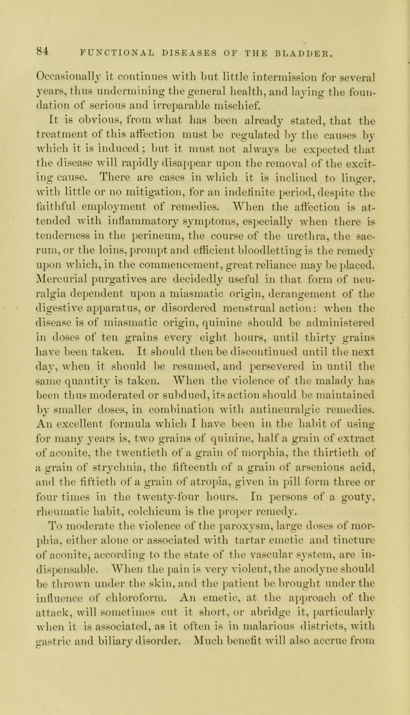 Occasionally it continues with but little intermission for several years, tliiis undermining the general health, and laying the foun- dation of serious and irreparable mischief. It is obvious, from what has been already stated, that the treatment of this affection must he regulated by the causes by which it is induced; hut it must not always be expected that the disease will rapidly disappear upon the removal of the excit- ing cause. There are cases in which it is inclined to linger, with little or no mitigation, for an indelinite period, despite the faithful employment of remedies. When the affection is at- tended with inflammatory symptoms, especially when there is tenderness in the perineum, the course of the urethra, the sac- rum, or the loins, prompt and eflicient bloodletting is the remedy upon which, in the commencement, great reliance may be placed. Mercurial purgatives are decidedly' useful in that form of neu- ralgia dependent upon a miasmatic origin, derangement of the digestive apparatus, or disordered menstrual action: when the disease is of miasmatic origin, quinine should be administered in doses of ten grains every eight hours, until thirty grains have been taken. It should then be discontinued until the next day, when it should he resumed, and persevered in until the same quantity is taken. When the violence of the malady has been thus moderated or subdued, its action should be maintained by smaller doses, in combination with antineuralo’ic remedies. An excellent formula which I have been in the habit of usino' for many years is, two grains of quinine, half a grain of extract of aconite, the twentieth of a grain of morphia, the thirtieth of a grain of strychnia, the fifteenth of a grain of arsenious acid, and the fiftieth of a grain of atropia, given in pill form three or four times in the twenty-four hours. In persons of a gouty, rheumatic habit, colchicum is the proper remedy. To moderate the violence of the paroxysm, large doses of mor- phia, either alone or associated with tartar emetic and tincture of aconite, accordino; to the state of the vascular system, are in- dispensable. AVhen the pain is very violent, the anodyne should be thrown under the skin, and the patient he brought under the influence of chloroform. An emetic, at the approach of the attack, will sometimes cut it short, or abridge it, particularly when it is associated, as it often is in malarious districts, with gastric and biliary disorder. Much benefit will also accrue from