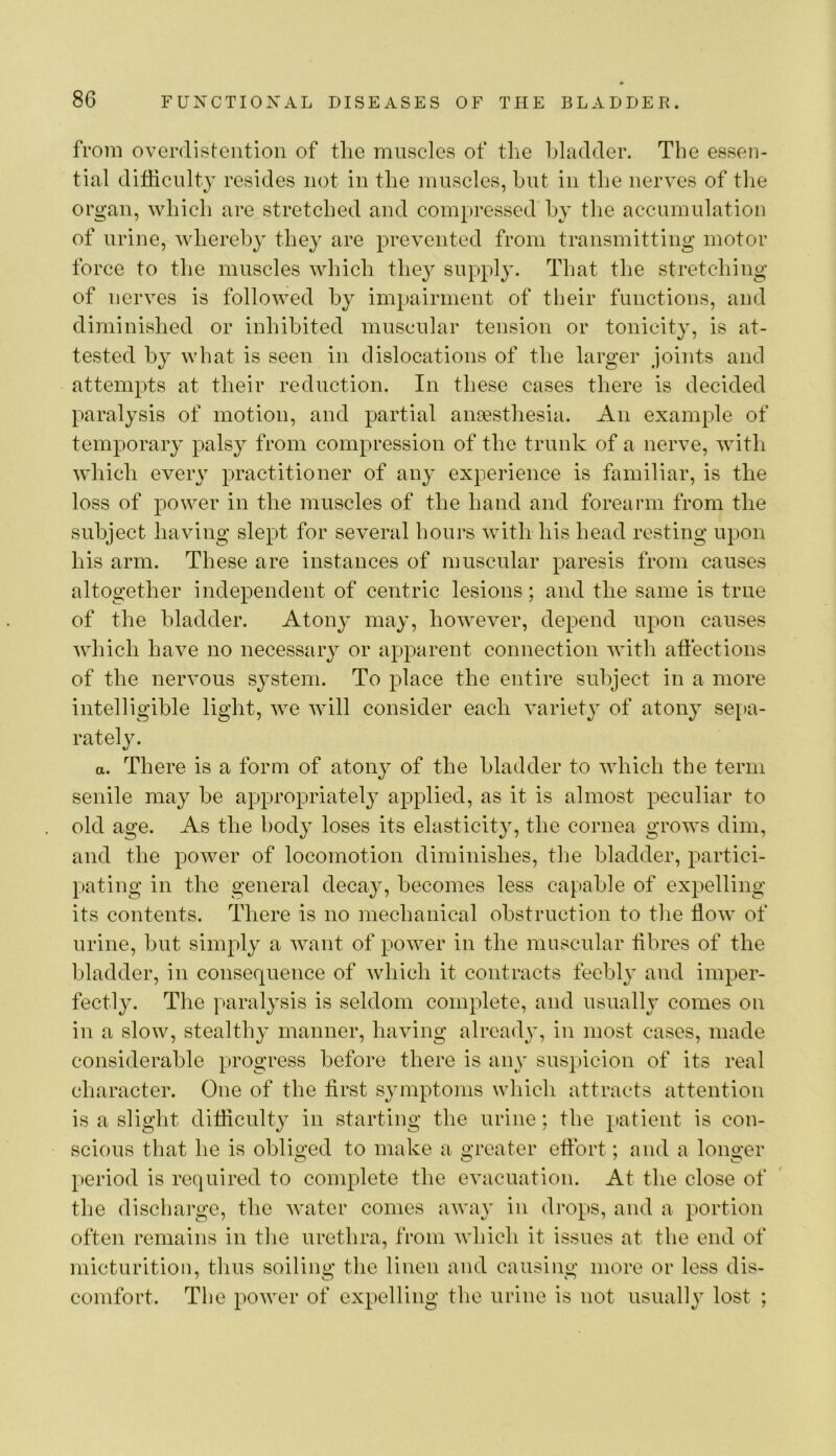 from overdisteiition of tlie muscles of the bladder. The essen- tial difficulty resides not in the muscles, hut in the nerves of the organ, which are stretched and compressed by the accumulation of urine, whereby they are prevented from transmitting motor force to the muscles which they supply. That the stretching of nerves is followed by impairment of tbeir functions, and diminished or inhibited muscular tension or tonicity, is at- tested by what is seen in dislocations of the larger joints and attempts at their reduction. In these cases there is decided paralysis of motion, and partial anoesthesia. An example of temporary palsy from compression of the trunk of a nerve, with which every practitioner of any experience is familiar, is the loss of power in the muscles of the hand and forearm from the subject having slept for several hours with his head resting upon his arm. These are instances of muscular paresis from causes altogether independent of centric lesions; and the same is true of the bladder. Atony may, however, depend upon causes which have no necessary or apparent connection with affections of the nervous system. To place the entire subject in a more intelligible light, we will consider each variety of atony se[>a- rately. a. There is a form of atony of the bladder to which the term senile may be appropriately applied, as it is almost peculiar to old age. As the body loses its elasticity, the cornea grows dim, and the power of locomotion diminishes, the bladder, partici- pating in the general decay, becomes less capable of expelling its contents. There is no mechanical obstruction to the flow of urine, but simply a want of power in the muscular flbres of the bladder, in consequence of which it contracts feebly and imper- fectly. The paralysis is seldom complete, and usually comes on in a slow, stealthy manner, having already, in most cases, made considerable progress before there is any suspicion of its real character. One of the first symptoms which attracts attention is a slight difficulty in starting the urine; the patient is con- scious that he is obliged to make a greater effort; nnd a longer period is required to complete the evacuation. At the close of the discharge, the water comes away in drops, and a portion often remains in the urethra, from which it issues at the end of micturition, thus soiling the linen and causing more or less dis- comfort. The power of expelling the urine is not usually lost ;