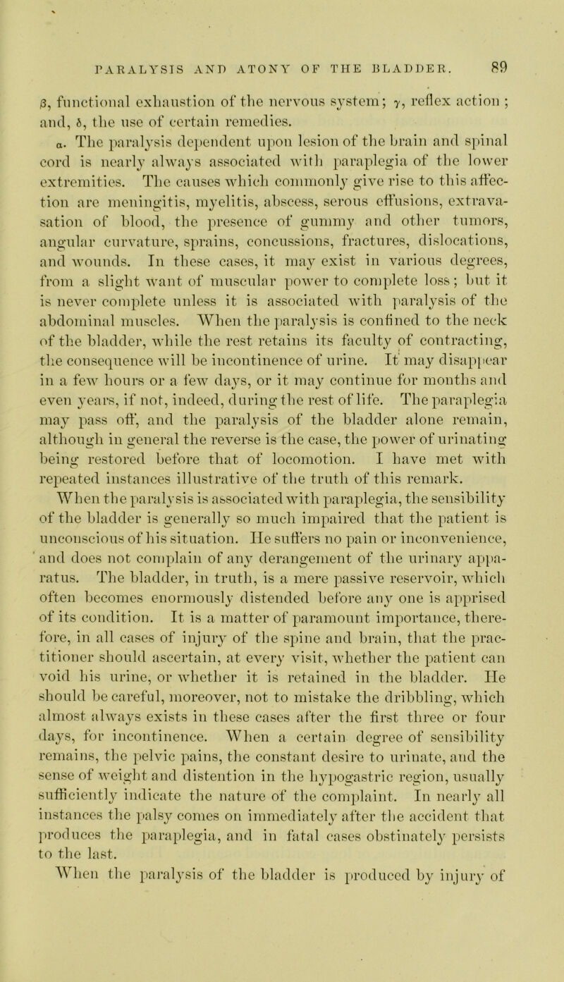 functional exlianstion of the ncrvons system; y, reflex action ; and, 6, the nse of certain remedies. a. Tlie paralysis de})endciit upon lesion of the brain and spinal cord is nearly always associated witli paraplegia of the lower extremities. The causes which commonl} give rise to this affec- tion are meningitis, myelitis, abscess, serons eflhsions, extrava- sation of blood, the presence of gnmmy and other tnmors, angnhar cnrvatnre, sprains, concussions, fractures, dislocations, and Avonnds. In these cases, it may exist in various degrees, from a slight want of mnscnlar power to complete loss; hut it is never complete unless it is associated with y^aralysis of the abdominal muscles. When the paralysis is conflned to the neck of the bladder, while the rest retains its faculty of contracting, the consequence will he incontinence of urine. If may disappear in a few hours or a few days, or it may continue for months and even 3'Cars, if not, indeed, during the rest of life. The paraplegia may pass ofl:*, and the paralysis of the bladder alone remain, although in general the reverse is the case, the power of urinating being restored before that of locomotion. I have met with repeated instances illustrative of the truth of this remark. When the paralysis is associated with paraplegia, the sensibility of the bladder is generally so much impaired that the patient is unconscious of his situation. He sutlers no pain or inconvenience, ' and does not complain of an}’ derangement of the urinary appa- ratus. The bladder, in truth, is a mere passive reservoir, which often becomes enormously distended before any one is apprised of its condition. It is a matter of paramount importance, there- fore, in all cases of injury of the spine and brain, that the prac- titioner should ascertain, at every visit, whether the patient can void his urine, or whether it is retained in the bladder. He should he careful, moreover, not to mistake the dribbling, which almost always exists in these cases after the first three or four days, for incontinence. When a certain degree of sensibility remains, the pelvic pains, the constant desire to urinate, and the sense of weight and distention in the hypogastric region, usually sufficiently indicate the nature of the complaint. In nearly all instances tlie palsy comes on immediately after the accident that produces the paraplegia, and in fatal cases obstinately persists to the last. When the paralysis of the bladder is produced by injury of