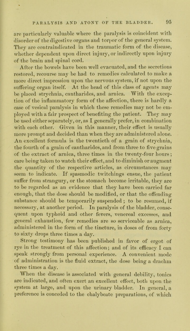 are particularly valuable where the paralysis is coincident with disorder of the digestive organs and tor[)or of the general system. They are contraindicated in the traumatic form of the disease, whether dependent upon direct injury, or indirectly upon injury of the brain and spinal cord. After the bowels have been well evacuated, and the secretions restored, recourse may he had to remedies calculated to make a more direct impression upon the nervous system, if not upon the suffering organ itself. At the head of this class of agents may he placed strychnia, cantharides, and arnica. With the excep- tion of the inflammatoiy form of the affection, there is hardly a case of vesical paralysis in which these remedies may not he em- ployed with a fair prospect of benefiting the patient. They may he used either separately, or, as I generally prefer, in combination with each other. Given in this manner, their effect is usually more prompt and decided than when they are administered alone. An excellent formula is the twentieth of a grain of strychnia, the fourth of a grain of cantharides, and from three to five grains of the extract of arnica, three times in the twenty-four hours; care being taken to watch their effect, and to diminish or augment the quantity of the respective articles, as circumstances may seem to indicate. If spasmodic twitchings ensue, the patient suffer from strangury, or the stomach become irritable, they are to he regarded as an evidence that they have been carried far enough, that the dose should be modified, or that the offending substance should be temporarily suspended ; to be resumed, if necessary, at another period. In paralysis of the bladder, conse- quent upon typhoid and other fevers, venereal excesses, and geiieral exhaustion, few remedies are so serviceable as arnica, administered in the form of the tincture, in doses of from forty to sixty drops three times a day. Strong testimony has been published in favor of ergot of rye in the treatment of this affection; and of its efiicacj^ I can speak strongly from personal experience. A convenient mode of administration is the fluid extract, the dose being a drachm three times a day. When the disease is associated with general debility, tonics are indicated, and often exert an excellent effect, both upon the system at large, and upon the urinary bladder. In general, a preference is conceded to the chalybeate preparations, of which