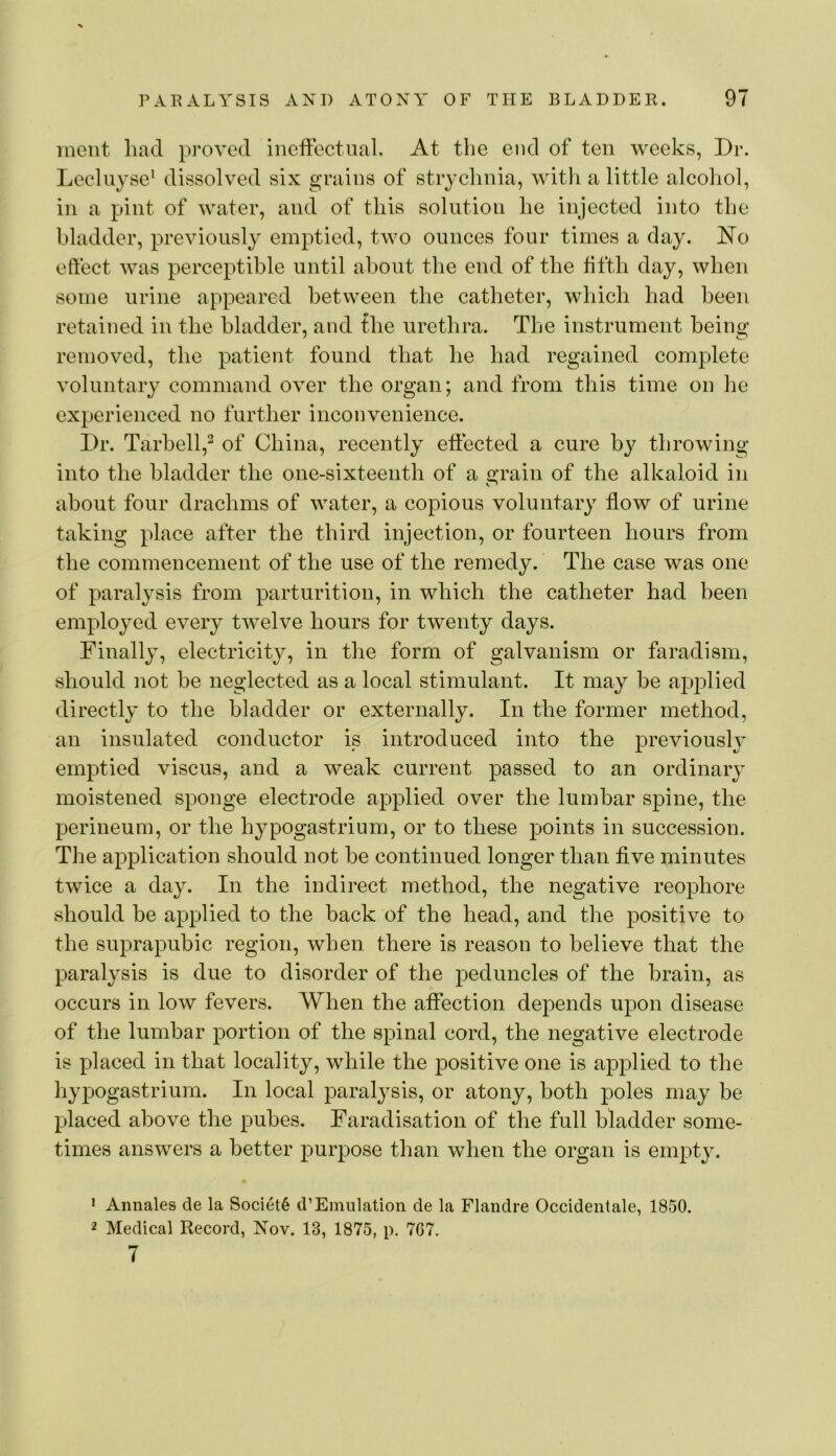 meiit had proved ineffectual. At the end of ten weeks, Dr. Lecluyse' dissolved six grains of strychnia, Avitli a little alcohol, in a pint of water, and of this solution he injected into the bladder, previously emptied, two ounces four times a day. iN’o effect was perceptible until about the end of the fifth day, when some urine appeared between the catheter, which had been retained in the bladder, and the urethra. The instrument being removed, the patient found that he had regained complete voluntary command over the organ; and from this time on he experienced no further inconvenience. Dr. Tarhell,^ of China, recently effected a cure by throwing into the bladder the one-sixteenth of a cfrain of the alkaloid in about four drachms of water, a copious voluntary flow of urine taking place after the third injection, or fourteen hours from the commencement of the use of the remedy. The case was one of paralysis from parturition, in which the catheter had been employed every twelve hours for twenty days. Finally, electricity, in the form of galvanism or faradism, should not he neglected as a local stimulant. It may be applied directly to the bladder or externally. In the former method, an insulated conductor is introduced into the previously emptied viscus, and a weak current passed to an ordinary moistened sponge electrode applied over the lumbar spine, the perineum, or the hypogastrium, or to these points in succession. The application should not be continued longer than five minutes twice a day. In the indirect method, the negative reophore should be applied to the back of the head, and the positive to the suprapubic region, when there is reason to believe that the paralysis is due to disorder of the peduncles of the brain, as occurs in low fevers. When the affection depends upon disease of the lumbar portion of the spinal cord, the negative electrode is placed in that locality, while the positive one is applied to the hypogastrium. In local paralysis, or atony, both poles may be placed above the pubes. Faradisation of the full bladder some- times answers a better purpose than when the organ is empty. • Annales de la Society d’Emulation de la Flandre Occidentale, 1850. 2 Medical Record, Nov. 13, 1875, p. 767, 7