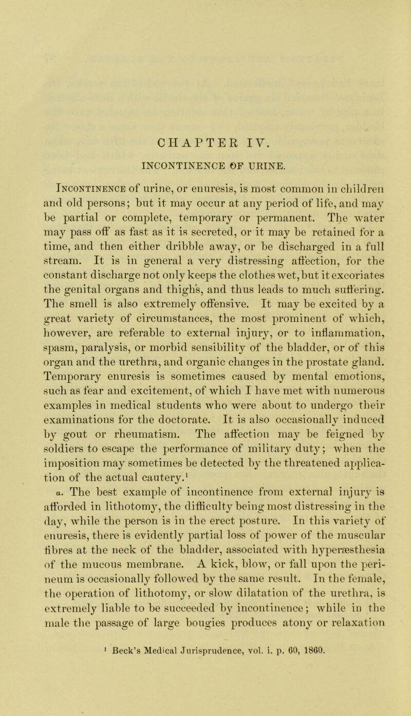 CHAPTER IV. INCONTINENCE OF URINE. Incontinence of urine, or enuresis, is most common in cbilclren and old persons; but it may occur at any period of life, and may be partial or complete, temporary or permanent. The water may pass off as fast as it is secreted, or it may be retained for a time, and then either dribble away, or be discharged in a full stream. It is in general a very distressing affection, for the constant discharge not only keeps the clothes wet, but it excoriates the genital organs and thigh’s, and thus leads to much suffering. The smell is also extremely offensive. It may be excited by a great variety of circumstances, the most prominent of which, however, are referable to external injury, or to inflammation, spasm, paralysis, or morbid sensibility of the bladder, or of this organ and the urethra, and organic changes in the prostate gland. Temporary enuresis is sometimes caused by mental emotions, such as fear and excitement, of which I have met with numerous / examples in medical students who were about to undergo their examinations for the doctorate. It is also occasionally induced by gout or rheumatism. The affection may be feigned by soldiers to escape the performance of military duty; when the imposition may sometimes be detected by the threatened applica- tion of the actual cautery.' a. The best example of incontinence from external injury is afforded in lithotom}^, the difliculty being most distressing in the day, while the person is in the erect posture. In this variety of enuresis, there is evidently partial loss of power of the muscular tibres at the neck of the bladder, associated with hyperjesthesia of the mucous membrane. A kick, blow, or fall upon the peri- neum is occasionally folloAved by the same result. In the female, the operation of lithotomy, or slow dilatation of the urethra, is extremely liable to be succeeded by incontinence; while in the male the passage of large bougies produces atony or relaxation Beck’s Medical Jiirispriulence, vol. i. p. 60, 1860.